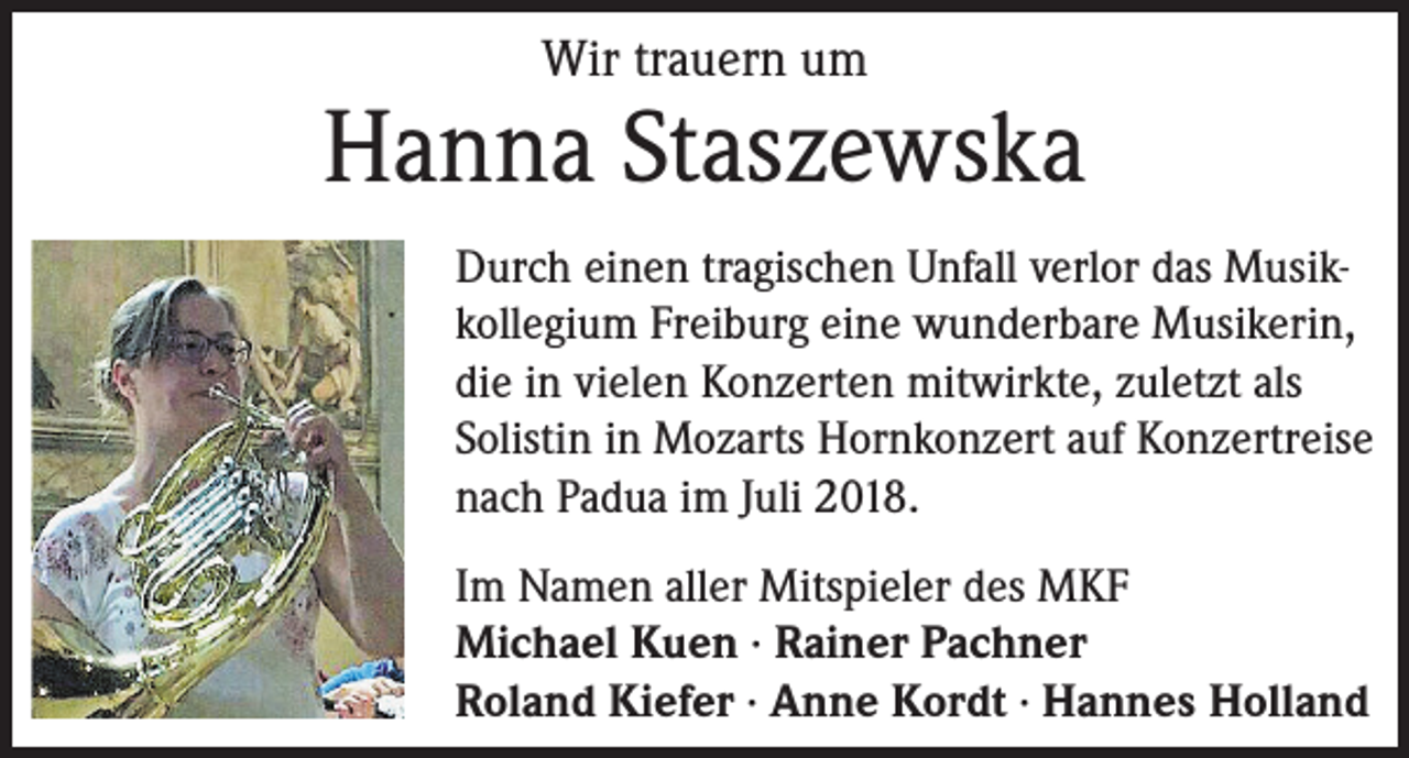 <p>Wir trauern um</p><p>Hanna Staszewska<br />Durch einen tragischen Unfall verlor das Musikkollegium Freiburg eine wunderbare Musikerin,<br />die in vielen Konzerten mitwirkte, zuletzt als<br />Solistin in Mozarts Hornkonzert auf Konzertreise<br />nach Padua im Juli 2018.<br />Im Namen aller Mitspieler des MKF<br />Michael Kuen · Rainer Pachner<br />Roland Kiefer · Anne Kordt · Hannes Holland</p>