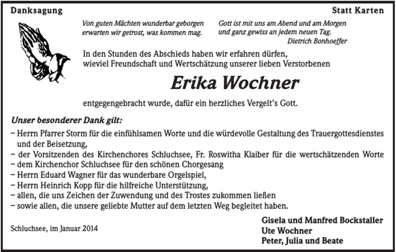 <p>Danksagung</p><p>Statt Karten<br />Von guten Mächten wunderbar geborgen<br />erwarten wir getrost, was kommen mag.</p><p>Gott ist mit uns am Abend und am Morgen<br />und ganz gewiss an jedem neuen Tag.<br />Dietrich Bonhoeffer</p><p>In den Stunden des Abschieds haben wir erfahren dürfen,<br />wieviel Freundschaft und Wertschätzung unserer lieben Verstorbenen</p><p>Erika Wochner<br />entgegengebracht wurde, dafür ein herzliches Vergelt’s Gott.<br />Unser besonderer Dank gilt:<br />– Herrn Pfarrer Storm für die einfühlsamen Worte und die würdevolle Gestaltung des Trauergottesdienstes<br />und der Beisetzung,<br />– der Vorsitzenden des Kirchenchores Schluchsee, Fr. Roswitha Klaiber für die wertschätzenden Worte<br />– dem Kirchenchor Schluchsee für den schönen Chorgesang<br />– Herrn Eduard Wagner für das wunderbare Orgelspiel,<br />– Herrn Heinrich Kopp für die hilfreiche Unterstützung,<br />– allen, die uns Zeichen der Zuwendung und des Trostes zukommen ließen<br />– sowie allen, die unsere geliebte Mutter auf dem letzten Weg begleitet haben.<br />Schluchsee, im Januar 2014</p><p>Gisela und Manfred Bockstaller<br />Ute Wochner<br />Peter, Julia und Beate</p>