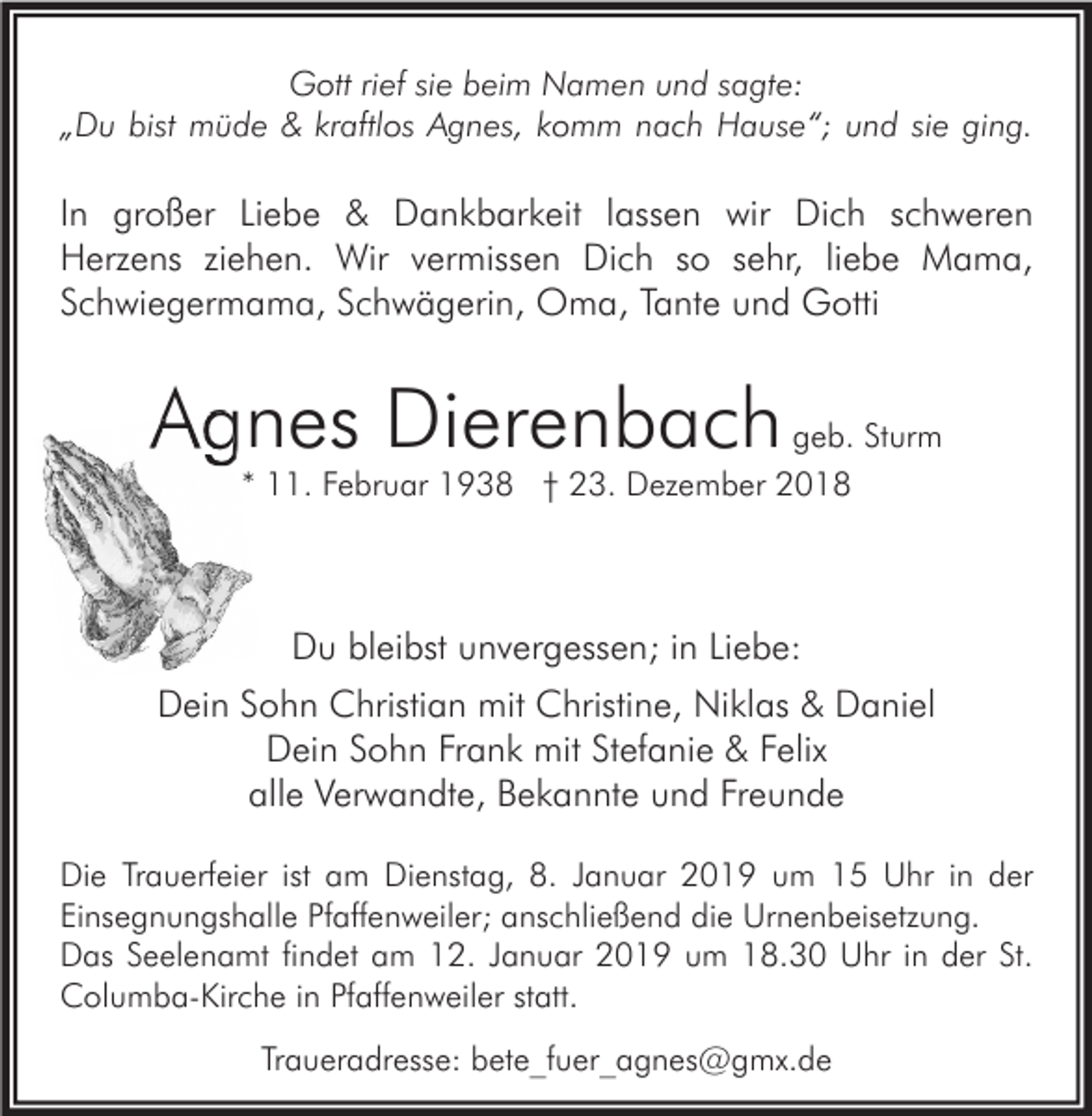 <p>Gott rief sie beim Namen und sagte:<br />„Du bist müde &amp; kraftlos Agnes, komm nach Hause“; und sie ging.</p><p>In großer Liebe &amp; Dankbarkeit lassen wir Dich schweren<br />Herzens ziehen. Wir vermissen Dich so sehr, liebe Mama,<br />Schwiegermama, Schwägerin, Oma, Tante und Gotti</p><p>Agnes Dierenbac<br />Dierenbach geb. Sturm<br />* 11. Februar 1938 † 23. Dezember 2018</p><p>Du bleibst unvergessen; in Liebe:<br />Dein Sohn Christian mit Christine, Niklas &amp; Daniel<br />Dein Sohn Frank mit Stefanie &amp; Felix<br />alle Verwandte, Bekannte und Freunde<br />Die Trauerfeier ist am Dienstag, 8. Januar 2019 um 15 Uhr in der<br />Einsegnungshalle Pfaffenweiler; anschließend die Urnenbeisetzung.<br />Das Seelenamt findet am 12. Januar 2019 um 18.30 Uhr in der St.<br />Columba-Kirche in Pfaffenweiler statt.<br />Traueradresse: bete_fuer_agnes@gmx.de</p>