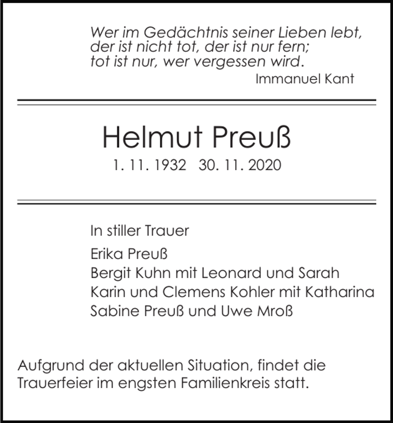 <p>Wer im Gedächtnis seiner Lieben lebt,<br />der ist nicht tot, der ist nur fern;<br />tot ist nur, wer vergessen wird.<br />Immanuel Kant</p><p>Helmut Preuß<br />1. 11. 1932 30. 11. 2020</p><p>In stiller Trauer<br />Erika Preuß<br />Bergit Kuhn mit Leonard und Sarah<br />Karin und Clemens Kohler mit Katharina<br />Sabine Preuß und Uwe Mroß<br />Aufgrund der aktuellen Situation, findet die<br />Trauerfeier im engsten Familienkreis statt.</p>