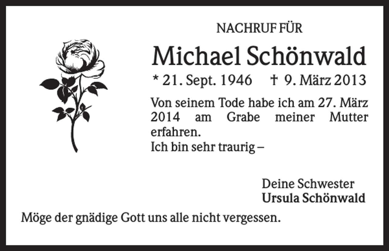 <p>NACHRUF FÜR</p><p>Michael Schönwald<br />* 21. Sept. 1946</p><p>† 9. März 2013</p><p>Von seinem Tode habe ich am 27. März<br />2014 am Grabe meiner Mutter<br />erfahren.<br />Ich bin sehr traurig –<br />Deine Schwester<br />Ursula Schönwald<br />Möge der gnädige Gott uns alle nicht vergessen.</p>