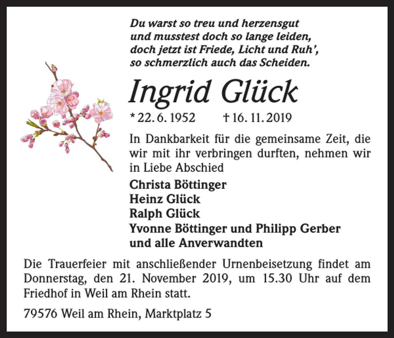 <p>Du warst so treu und herzensgut<br />und musstest doch so lange leiden,<br />doch jetzt ist Friede, Licht und Ruh’,<br />so schmerzlich auch das Scheiden.</p><p>Ingrid Glück<br />* 22. 6. 1952 † 16. 11. 2019</p><p>In Dankbarkeit für die gemeinsame Zeit, die<br />wir mit ihr verbringen durften, nehmen wir<br />in Liebe Abschied<br />Christa Böttinger<br />Heinz Glück<br />Ralph Glück<br />Yvonne Böttinger und Philipp Gerber<br />und alle Anverwandten<br />Die Trauerfeier mit anschließender Urnenbeisetzung findet am<br />Donnerstag, den 21. November 2019, um 15.30 Uhr auf dem<br />­Friedhof in Weil am Rhein statt.<br />79576 Weil am Rhein, Marktplatz 5</p>