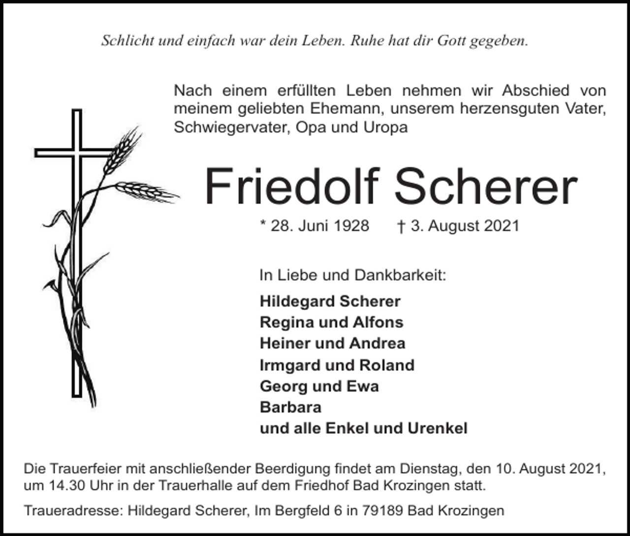 <p>Schlicht und einfach war dein Leben. Ruhe hat dir Gott gegeben.<br />Nach einem erfüllten Leben nehmen wir Abschied von<br />meinem geliebten Ehemann, unserem herzensguten Vater,<br />Schwiegervater, Opa und Uropa</p><p>Friedolf Scherer<br />* 28. Juni 1928</p><p>† 3. August 2021</p><p>In Liebe und Dankbarkeit:<br />Hildegard Scherer<br />Regina und Alfons<br />Heiner und Andrea<br />Irmgard und Roland<br />Georg und Ewa<br />Barbara<br />und alle Enkel und Urenkel<br />Die Trauerfeier mit anschließender Beerdigung findet am Dienstag, den 10. August 2021,<br />um 14.30 Uhr in der Trauerhalle auf dem Friedhof Bad Krozingen statt.<br />Traueradresse: Hildegard Scherer, Im Bergfeld 6 in 79189 Bad Krozingen</p>