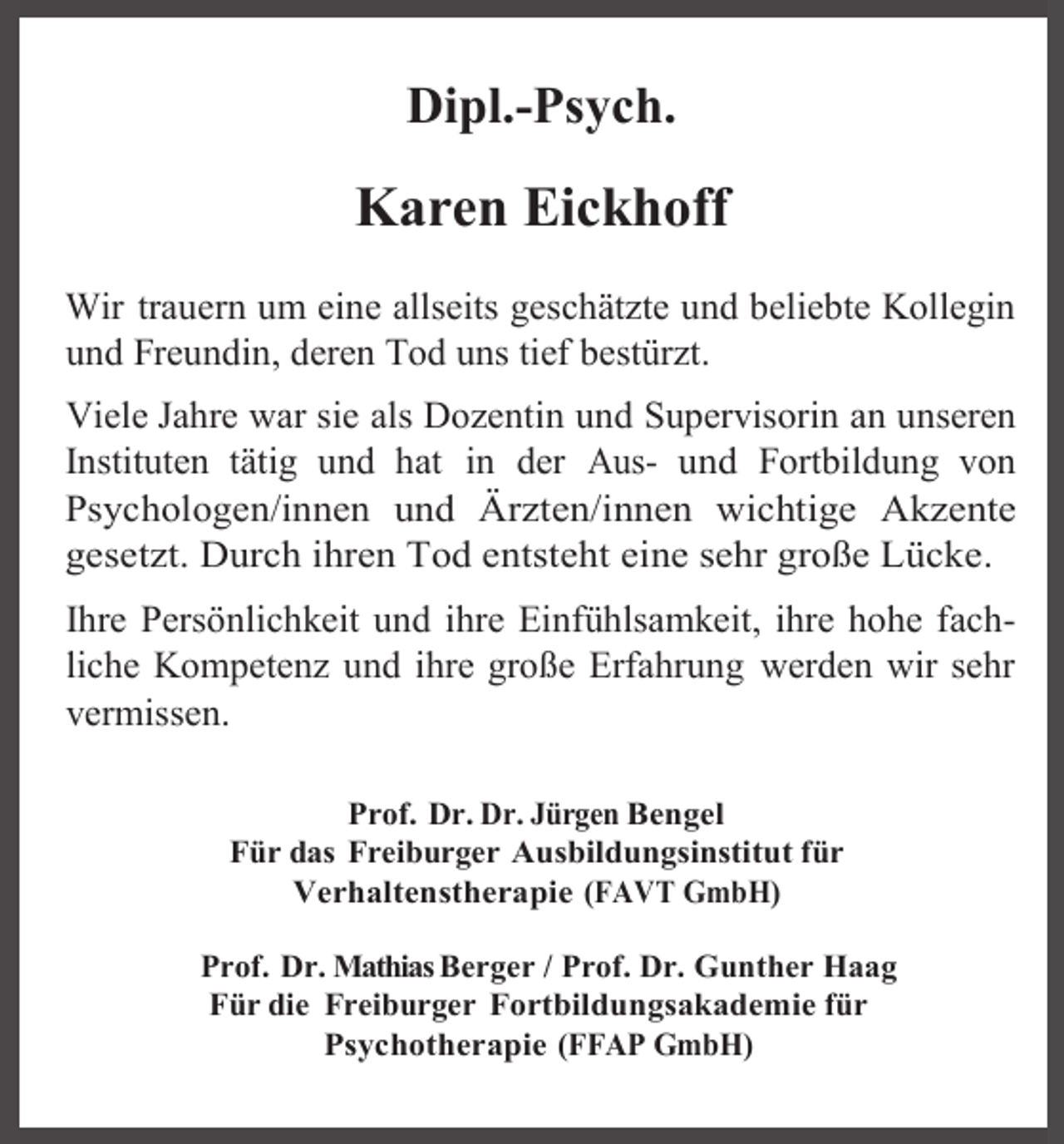 <p>Dipl.-Psych.</p><p>Karen Eickhoff<br />Wir trauern um eine allseits geschätzte und beliebte Kollegin<br />und Freundin, deren Tod uns tief bestürzt.<br />Viele Jahre war sie als Dozentin und Supervisorin an unseren<br />Instituten tätig und hat in der Aus- und Fortbildung von<br />Psychologen/innen und Ärzten/innen wichtige Akzente<br />gesetzt. Durch ihren Tod entsteht eine sehr große Lücke.<br />Ihre Persönlichkeit und ihre Einfühlsamkeit, ihre hohe fachliche Kompetenz und ihre große Erfahrung werden wir sehr<br />vermissen.<br />Prof. Dr. Dr. Jürgen Bengel<br />Für das Freiburger Ausbildungsinstitut für<br />Verhaltenstherapie (FAVT GmbH)<br />Prof. Dr. Mathias Berger / Prof. Dr. Gunther Haag<br />Für die Freiburger Fortbildungsakademie für<br />Psychotherapie (FFAP GmbH)</p>