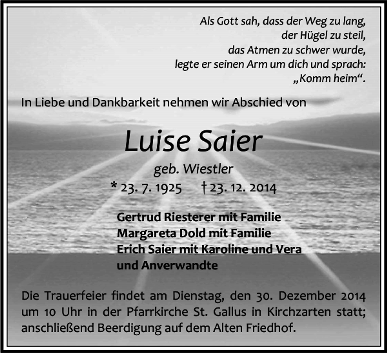 <p>Als Gott sah, dass der Weg zu lang,<br />der Hügel zu steil,<br />das Atmen zu schwer wurde,<br />legte er seinen Arm um dich und sprach:<br />„Komm heim“.</p><p>In Liebe und Dankbarkeit nehmen wir Abschied von</p><p>Luise Saier</p><p>geb. Wiestler<br />* 23. 7. 1925 † 23. 12. 2014<br />Gertrud Riesterer mit Familie<br />Margareta Dold mit Familie<br />Erich Saier mit Karoline und Vera<br />und Anverwandte<br />Die Trauerfeier findet am Dienstag, den 30. Dezember 2014<br />um 10 Uhr in der Pfarrkirche St. Gallus in Kirchzarten statt;<br />anschließend Beerdigung auf dem Alten Friedhof.</p>