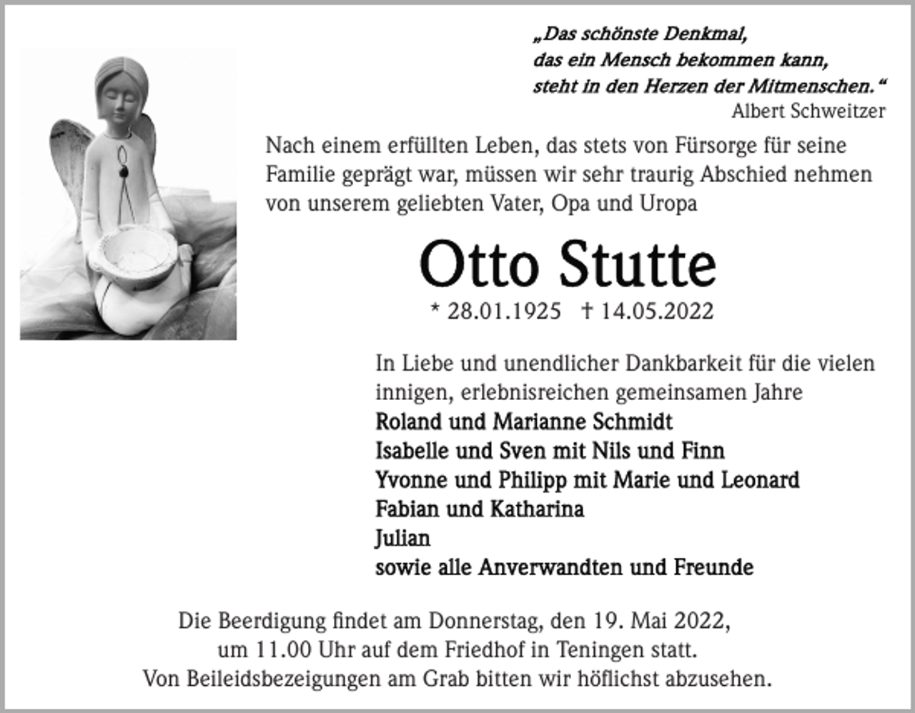 <p>Albert Schweitzer</p><p>Nach einem erfüllten Leben, das stets von Fürsorge für seine<br />Familie geprägt war, müssen wir sehr traurig Abschied nehmen<br />von unserem geliebten Vater, Opa und Uropa</p><p>* 28.01.1925 † 14.05.2022<br />In Liebe und unendlicher Dankbarkeit für die vielen<br />innigen, erlebnisreichen gemeinsamen Jahre</p><p>Die Beerdigung ﬁndet am Donnerstag, den 19. Mai 2022,<br />um 11.00 Uhr auf dem Friedhof in Teningen statt.<br />Von Beileidsbezeigungen am Grab bitten wir höﬂichst abzusehen.</p>