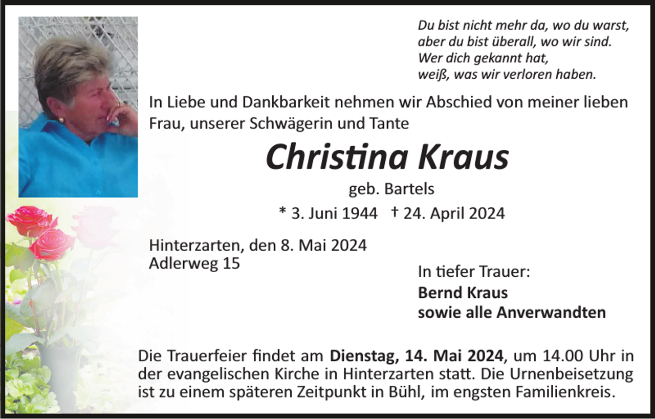 <p>Du bist nicht mehr da, wo du warst,<br />aber du bist überall, wo wir sind.<br />Wer dich gekannt hat,<br />weiß, was wir verloren haben.</p>
<p>In Liebe und Dankbarkeit nehmen wir Abschied von meiner lieben<br />Frau, unserer Schwägerin und Tante</p>
<p>Christina Kraus<br />geb. Bartels<br />* 3. Juni 1944 † 24. April 2024<br />Hinterzarten, den 8. Mai 2024<br />Adlerweg 15</p>
<p>In tiefer Trauer:<br />Bernd Kraus<br />sowie alle Anverwandten</p>
<p>Die Trauerfeier ﬁndet am Dienstag, 14. Mai 2024, um 14.00 Uhr in<br />der evangelischen Kirche in Hinterzarten statt. Die Urnenbeisetzung<br />ist zu einem späteren Zeitpunkt in Bühl, im engsten Familienkreis.</p>