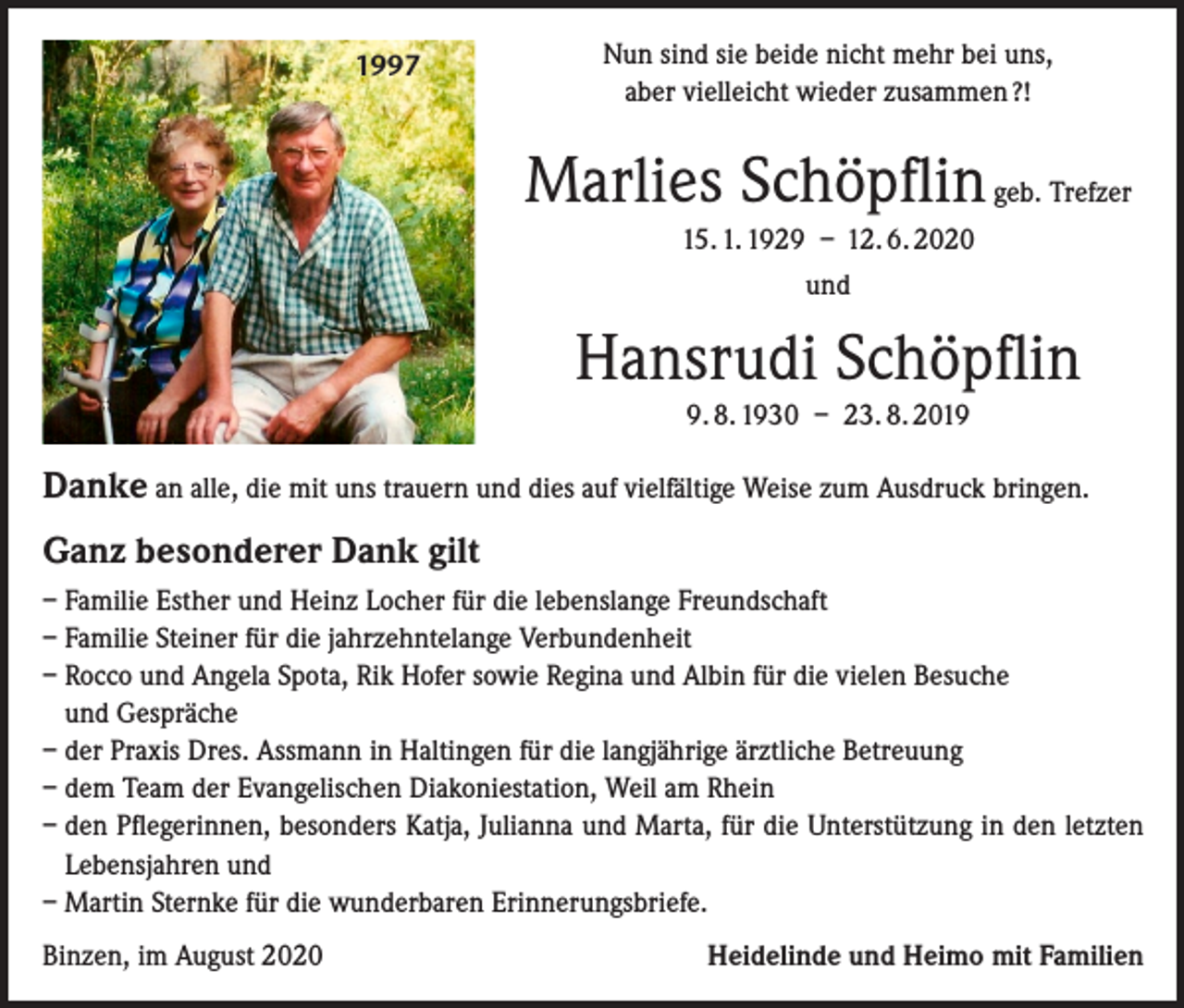 <p>1997</p><p>Nun sind sie beide nicht mehr bei uns,<br />aber vielleicht wieder zusammen ?!</p><p>Marlies Schöpflin geb. Trefzer<br />15. 1. 1929 – 12. 6. 2020<br />und</p><p>Hansrudi Schöpflin<br />9. 8. 1930 – 23. 8. 2019</p><p>Danke an alle, die mit uns trauern und dies auf vielfältige Weise zum Ausdruck bringen.<br />Ganz besonderer Dank gilt<br />– Familie Esther und Heinz Locher für die lebenslange Freundschaft<br />– Familie Steiner für die jahrzehntelange Verbundenheit<br />– Rocco und Angela Spota, Rik Hofer sowie Regina und Albin für die vielen Besuche<br />und Gespräche<br />– der Praxis Dres. Assmann in Haltingen für die langjährige ärztliche Betreuung<br />– dem Team der Evangelischen Diakoniestation, Weil am Rhein<br />– den Pflegerinnen, besonders Katja, Julianna und Marta, für die Unterstützung in den letzten<br />Lebensjahren und<br />– Martin Sternke für die wunderbaren Erinnerungsbriefe.<br />Binzen, im August 2020</p><p>Heidelinde und Heimo mit Familien</p>