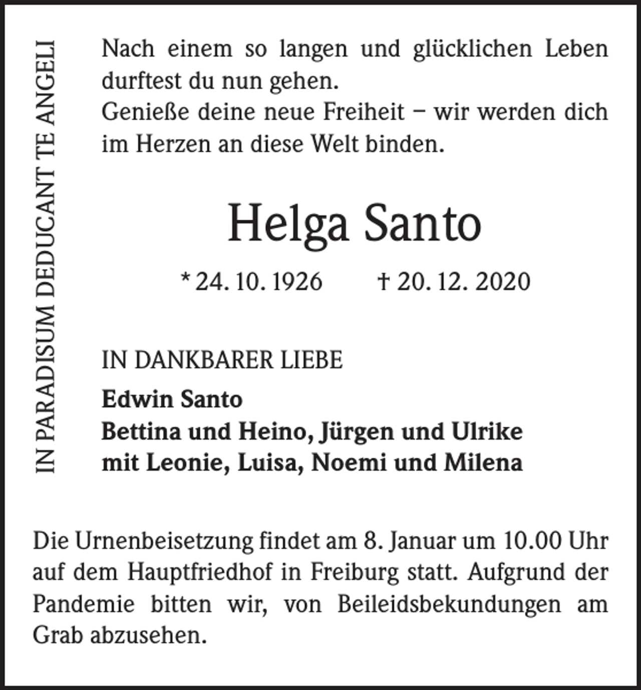 <p>IN PARADISUM DEDUCANT TE ANGELI</p><p>Nach einem so langen und glücklichen Leben<br />durftest du nun gehen.<br />Genieße deine neue ­Freiheit – wir werden dich<br />im Herzen an diese Welt binden.</p><p>Helga Santo<br />* 24. 10. 1926 † 20. 12. 2020<br />IN DANKBARER LIEBE<br />Edwin Santo<br />Bettina und Heino, Jürgen und Ulrike<br />mit Leonie, Luisa, Noemi und Milena</p><p>Die Urnenbeisetzung findet am 8. Januar um 10.00 Uhr<br />auf dem Hauptfriedhof in Freiburg statt. Aufgrund der<br />Pandemie bitten wir, von Beileidsbekundungen am<br />Grab ab­zusehen.</p>