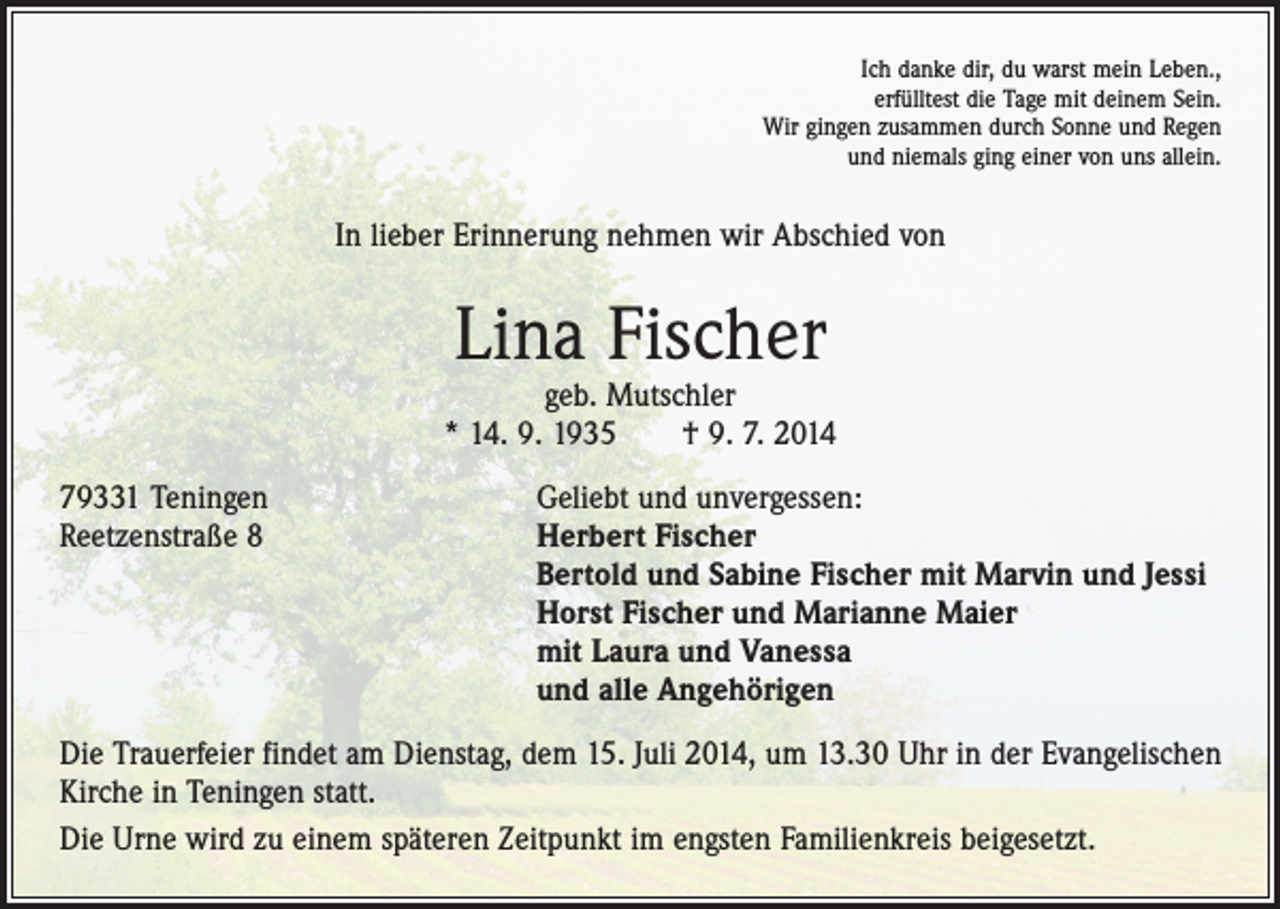 <p>Ich danke dir, du warst mein Leben.,<br />erfülltest die Tage mit deinem Sein.<br />Wir gingen zusammen durch Sonne und Regen<br />und niemals ging einer von uns allein.</p><p>In lieber Erinnerung nehmen wir Abschied von</p><p>Lina Fischer</p><p>geb. Mutschler<br />* 14. 9. 1935 † 9. 7. 2014<br />79331 Teningen<br />Geliebt und unvergessen:<br />Reetzenstraße 8 Herbert Fischer<br />Bertold und Sabine Fischer mit Marvin und Jessi<br />Horst Fischer und Marianne Maier<br />mit Laura und Vanessa<br />und alle Angehörigen<br />Die Trauerfeier findet am Dienstag, dem 15. Juli 2014, um 13.30 Uhr in der Evangelischen<br />Kirche in Teningen statt.<br />Die Urne wird zu einem späteren Zeitpunkt im engsten Familienkreis beigesetzt.</p>