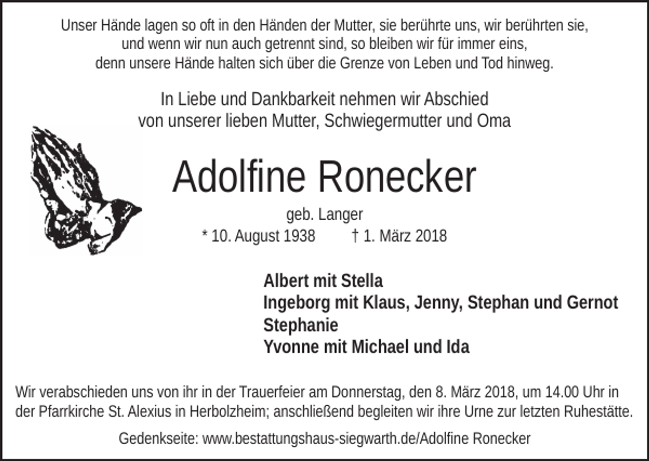 <p>UUnser<br />n s er HHände<br />ä n d e l lagen<br />a g e n sso<br />o oft<br />n den<br />d e n Händen<br />H ä n d e n der<br />d er Mutter,<br />M utt er, sie<br />si e berührte<br />b er ü hrt e uns,<br />u n s, wir<br />wir berührten<br />b er ü hrt e n sie,<br />si e,<br />ofti in<br />und<br />u n d wenn<br />w e n n wir<br />wir nnun<br />u n aauch<br />u c h ggetrennt<br />etr e n nt sisind,<br />n d, ssoo blbleiben<br />ei b e n wir<br />wir ffür<br />ür immer<br />i m m er eins,<br />ei n s,<br />ddenn<br />e n n uunsere<br />n s er e Hände<br />H ä n d e hhalten<br />alt e n ssich<br />i c h über<br />ü b er die<br />di e Grenze<br />Gr e n z e von<br />v o n Leben<br />L e be n uund<br />n d Tod<br />To d hihinweg.<br />n w e g.</p><p>IInn Liebe<br />Li e b e und<br />u n d Dankbarkeit<br />D a n k b ar k eit nehmen<br />n eh m e n wir<br />wir Abschied<br />A b s c hi e d<br />von<br />v o n unserer<br />u n s er er lilieben<br />e b e n Mutter,<br />M utt er, Schwiegermutter<br />S c h wi e g er m utt er und<br />u n d Oma<br />O ma</p><p>A d olfi n e Ronecker<br />R o n e c k er<br />Adolfine<br />geb.<br />g e b. LLanger<br />a n g er<br />†† 1.<br />* 10.<br />1 0. August<br />A u g u st<br />1. März<br />M är z 22</p><p>Albert<br />Stella<br />Al b ert mit<br />mit St<br />ell a<br />I n g e b or g mit<br />mit Klaus,<br />Kl a u s, Jenny,<br />J e n n y, Stephan<br />St e p h a n und<br />u n d Gernot<br />G er n ot<br />Ingeborg<br />Stephanie<br />St e p h a ni e<br />Y v o n n e mit<br />mit Michael<br />Mi c h a el uund<br />n d I Ida<br />da<br />Yvonne<br />Wirv verabschieden<br />Wir<br />er a b s c hi e d e n uuns<br />n s v von<br />o n ihr<br />i hr iinn der<br />d er Trauerfeier<br />Tr a u erf ei er am<br />a m Donnerstag,<br />D on n er st a g, dden<br />e n 8.<br />8. März<br />M är z 22018,<br />0 1 8 , um<br />u m 14.00<br />1 4. Uhr<br />U hr iinn<br />der<br />d er Pfarrkirche<br />Pf arr kir c h e St.<br />St. Alexius<br />Al e xi u s iinn Herbolzheim;<br />H er b ol z h ei m; anschließend<br />a n s c hli e ß e n d begleiten<br />b e gl eit e n wir<br />wir iihre<br />hr e Urne<br />Ur n e zur<br />z ur lletzten<br />et zt e n Ruhestätte.<br />R u h e st ätt e.<br />GGedenkseite:<br />e d e n k s eit e: wwww.bestattungshaus-siegwarth.de/Adolfine<br />w w. b e st att u n g s h a u s- si e g w art h. d e/ A d olfi n e Ronecker<br />R o n e c k er</p>