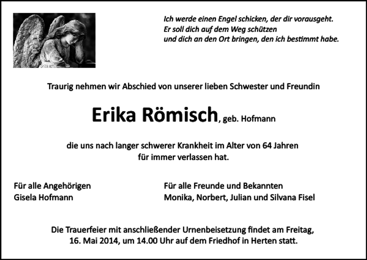 <p>Ich werde einen Engel schicken, der dir vorausgeht.<br />Er soll dich auf dem Weg schützen<br />und dich an den Ort bringen, den ich bes�mmt habe.</p><p>Traurig nehmen wir Abschied von unserer lieben Schwester und Freundin</p><p>Erika Römisch, geb. Hofmann<br />die uns nach langer schwerer Krankheit im Alter von 64 Jahren<br />für immer verlassen hat.<br />Für alle Angehörigen<br />Gisela Hofmann</p><p>Für alle Freunde und Bekannten<br />Monika, Norbert, Julian und Silvana Fisel</p><p>Die Trauerfeier mit anschließender Urnenbeisetzung ﬁndet am Freitag,<br />16. Mai 2014, um 14.00 Uhr auf dem Friedhof in Herten sta�.</p>