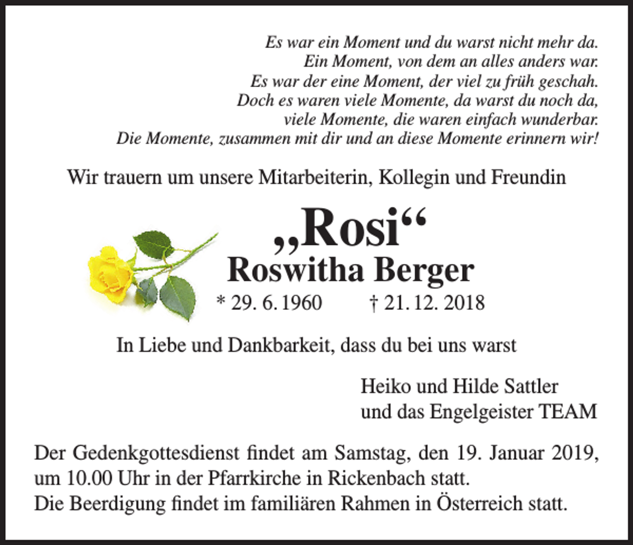 <p>Es war ein Moment und du warst nicht mehr da.<br />Ein Moment, von dem an alles anders war.<br />Es war der eine Moment, der viel zu früh geschah.<br />Doch es waren viele Momente, da warst du noch da,<br />viele Momente, die waren einfach wunderbar.<br />Die Momente, zusammen mit dir und an diese Momente erinnern wir!</p><p>Wir trauern um unsere Mitarbeiterin, Kollegin und Freundin</p><p>„Rosi“</p><p>Roswitha Berger<br />* 29. 6. 1960</p><p>† 21. 12. 2018</p><p>In Liebe und Dankbarkeit, dass du bei uns warst<br />Heiko und Hilde Sattler<br />und das Engelgeister TEAM<br />Der Gedenkgottesdienst findet am Samstag, den 19. Januar 2019,<br />um 10.00 Uhr in der Pfarrkirche in Rickenbach statt.<br />Die Beerdigung findet im familiären Rahmen in Österreich statt.</p>