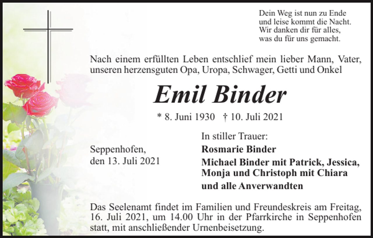<p>Dein Weg ist nun zu Ende<br />und leise kommt die Nacht.<br />Wir danken dir für alles,<br />was du für uns gemacht.</p><p>Nach einem erfüllten Leben entschlief mein lieber Mann, Vater,<br />unseren herzensguten Opa, Uropa, Schwager, Getti und Onkel</p><p>Emil Binder<br />* 8. Juni 1930 † 10. Juli 2021<br />Seppenhofen,<br />den 13. Juli 2021</p><p>In stiller Trauer:<br />Rosmarie Binder<br />Michael Binder mit Patrick, Jessica,<br />Monja und Christoph mit Chiara<br />und alle Anverwandten</p><p>Das Seelenamt findet im Familien und Freundeskreis am Freitag,<br />16. Juli 2021, um 14.00 Uhr in der Pfarrkirche in Seppenhofen<br />statt, mit anschließender Urnenbeisetzung.</p>
