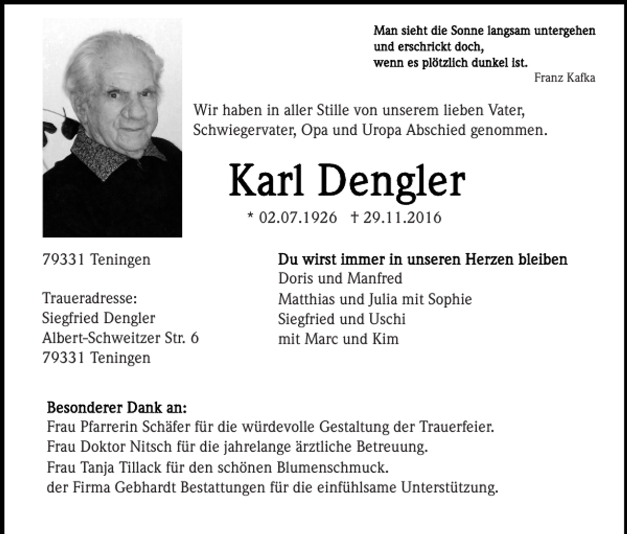 <p>Franz Kafka</p><p>Wir haben in aller Stille von unserem lieben Vater,<br />Schwiegervater, Opa und Uropa Abschied genommen.</p><p>* 02.07.1926 † 29.11.2016<br />79331 Teningen<br />Traueradresse:<br />Siegfried Dengler<br />Albert-Schweitzer Str. 6<br />79331 Teningen</p><p>Doris und Manfred<br />Matthias und Julia mit Sophie<br />Siegfried und Uschi<br />mit Marc und Kim</p><p>Frau Pfarrerin Schäfer für die würdevolle Gestaltung der Trauerfeier.<br />Frau Doktor Nitsch für die jahrelange ärztliche Betreuung.<br />Frau Tanja Tillack für den schönen Blumenschmuck.<br />der Firma Gebhardt Bestattungen für die einfühlsame Unterstützung.</p>