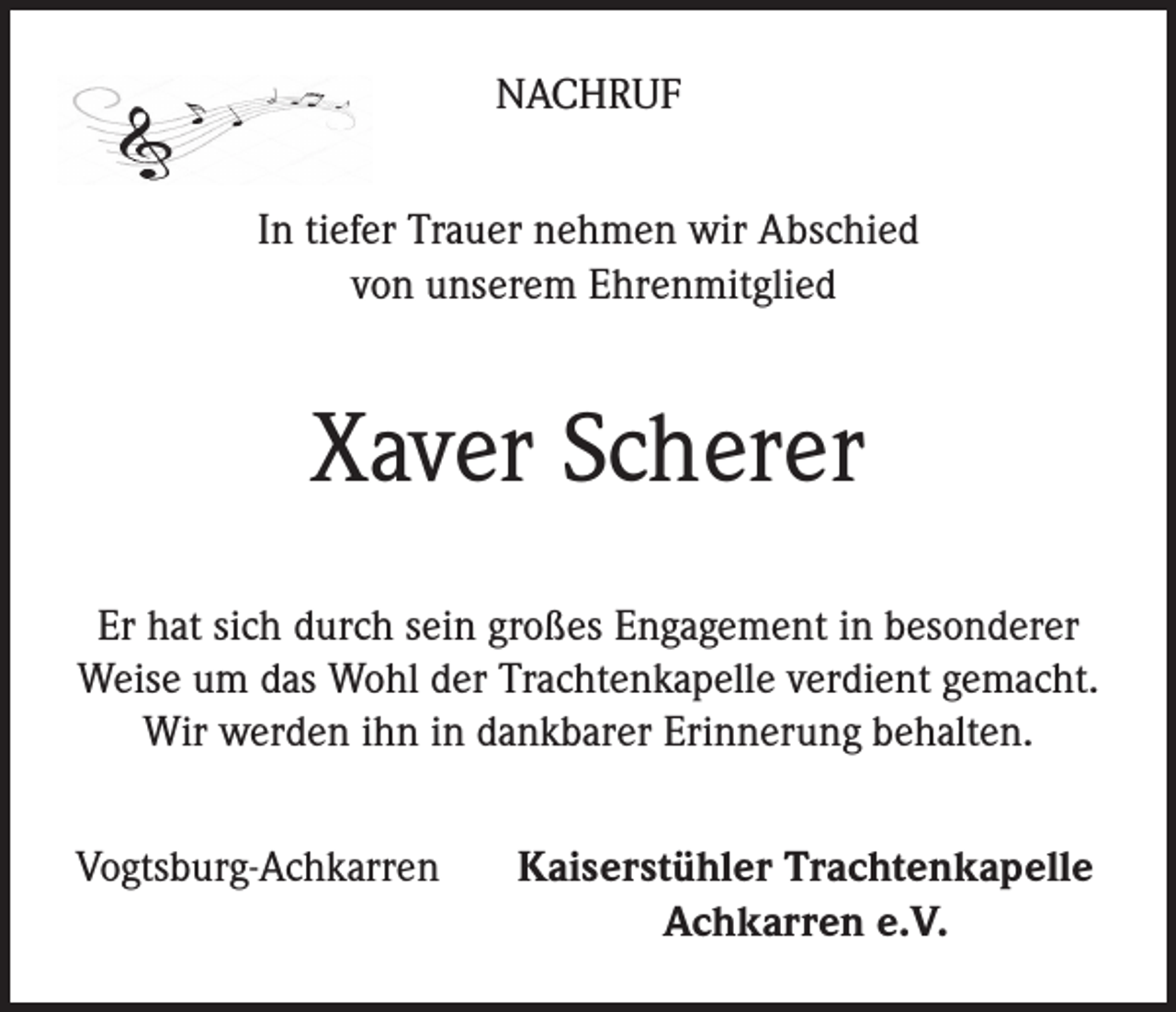 <p>NACHRUF<br />In tiefer Trauer nehmen wir Abschied<br />von unserem Ehrenmitglied</p><p>Xaver Scherer<br />Er hat sich durch sein großes Engagement in besonderer<br />Weise um das Wohl der Trachtenkapelle verdient gemacht.<br />Wir werden ihn in dankbarer Erinnerung behalten.<br />Vogtsburg-Achkarren</p><p>Kaiserstühler Trachtenkapelle<br />Achkarren e.V.</p>