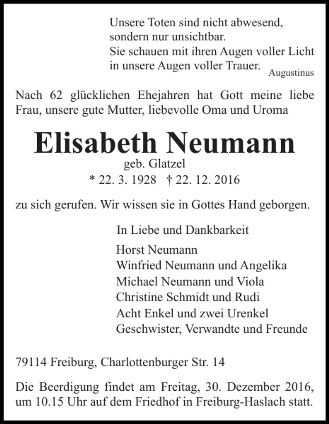 <p>Unsere Toten sind nicht abwesend,<br />sondern nur unsichtbar.<br />Sie schauen mit ihren Augen voller Licht<br />in unsere Augen voller Trauer.<br />Augustinus</p><p>Nach 62 glücklichen Ehejahren hat Gott meine liebe<br />Frau, unsere gute Mutter, liebevolle Oma und Uroma</p><p>Elisabeth<br />Neumann<br />geb. Glatzel<br />* 22. 3. 1928 † 22. 12. 2016<br />zu sich gerufen. Wir wissen sie in Gottes Hand geborgen.<br />In Liebe und Dankbarkeit<br />Horst Neumann<br />Winfried Neumann und Angelika<br />Michael Neumann und Viola<br />Christine Schmidt und Rudi<br />Acht Enkel und zwei Urenkel<br />Geschwister, Verwandte und Freunde<br />79114 Freiburg, Charlottenburger Str. 14<br />Die Beerdigung findet am Freitag, 30. Dezember 2016,<br />um 10.15 Uhr auf dem Friedhof in Freiburg-Haslach statt.</p>