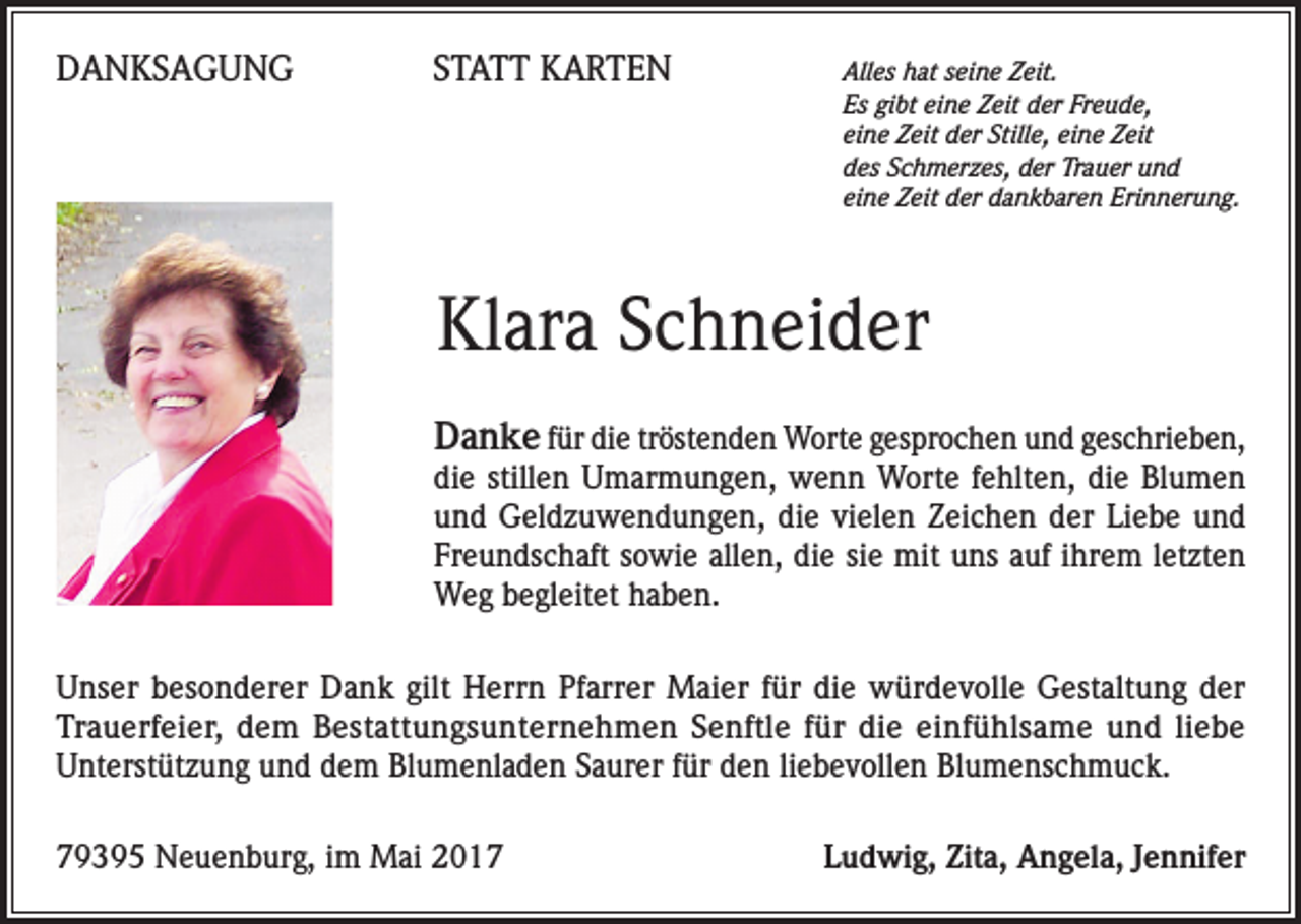 <p>DANKSAGUNG</p><p>STATT KARTEN<br />Alles hat seine Zeit.</p><p>Es gibt eine Zeit der Freude,<br />eine Zeit der Stille, eine Zeit<br />des Schmerzes, der Trauer und<br />eine Zeit der dankbaren Erinnerung.</p><p>Klara Schneider<br />Danke für die tröstenden Worte gesprochen und geschrieben,</p><p>die stillen Umarmungen, wenn Worte fehlten, die Blumen<br />und Geldzuwendungen, die vielen Zeichen der Liebe und<br />Freundschaft sowie allen, die sie mit uns auf ihrem letzten<br />Weg begleitet haben.<br />Unser besonderer Dank gilt Herrn Pfarrer Maier für die würdevolle Gestaltung der<br />Trauerfeier, dem Bestattungsunternehmen Senftle für die einfühlsame und liebe<br />Unterstützung und dem Blumenladen Saurer für den liebevollen Blumenschmuck.<br />79395 Neuenburg, im Mai 2017</p><p>Ludwig, Zita, Angela, Jennifer</p>
