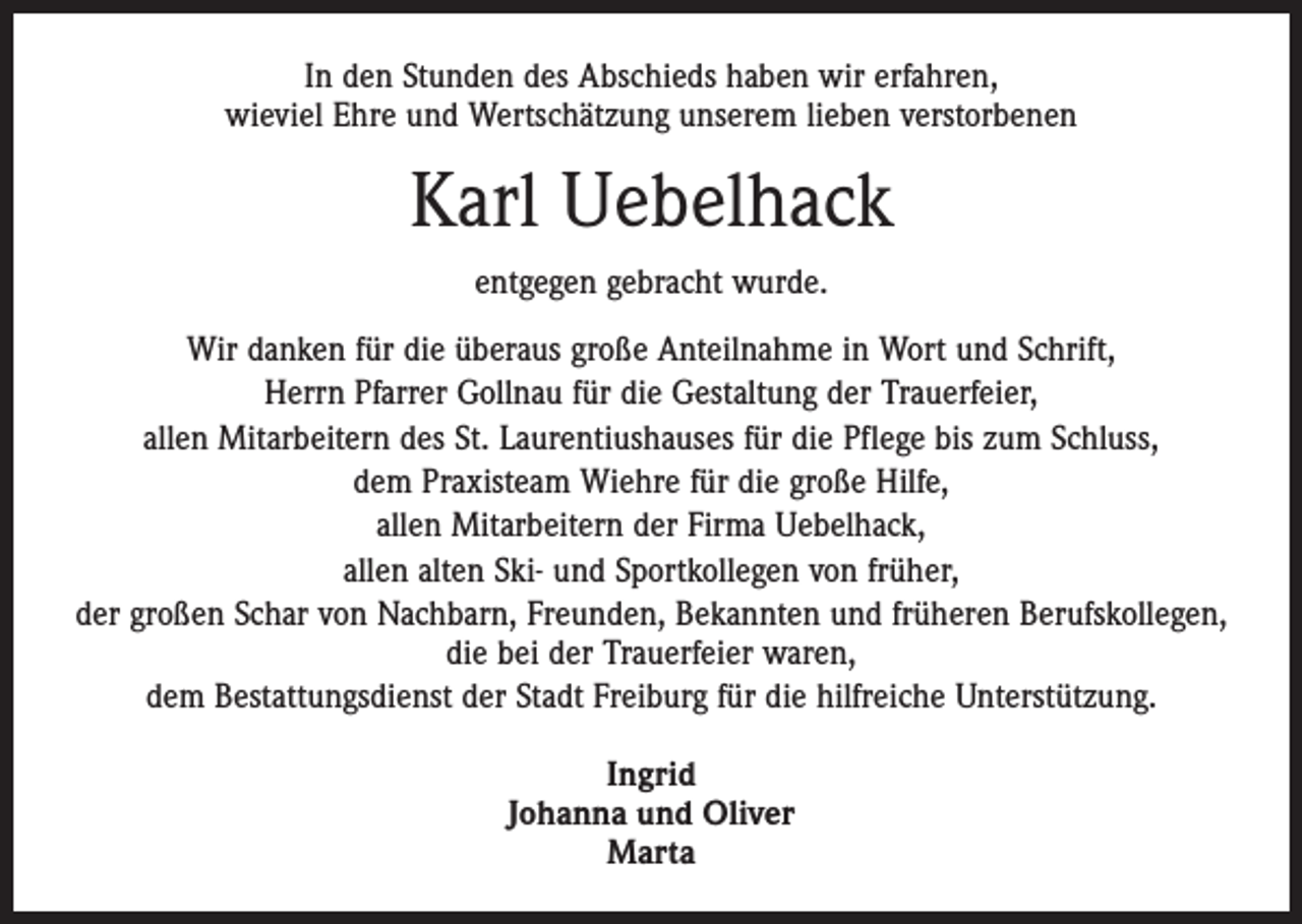 <p>In den Stunden des Abschieds haben wir erfahren,<br />wieviel Ehre und Wertschätzung unserem lieben verstorbenen</p><p>Karl Uebelhack<br />entgegen gebracht wurde.<br />Wir danken für die überaus große Anteilnahme in Wort und Schrift,<br />Herrn Pfarrer Gollnau für die Gestaltung der Trauerfeier,<br />allen Mitarbeitern des St. Laurentiushauses für die Pflege bis zum Schluss,<br />dem Praxisteam Wiehre für die große Hilfe,<br />allen Mitarbeitern der Firma Uebelhack,<br />allen alten Ski- und Sportkollegen von früher,<br />der großen Schar von Nachbarn, Freunden, Bekannten und früheren Berufskollegen,<br />die bei der Trauerfeier waren,<br />dem Bestattungsdienst der Stadt Freiburg für die hilfreiche Unterstützung.<br />Ingrid<br />Johanna und Oliver<br />Marta</p>