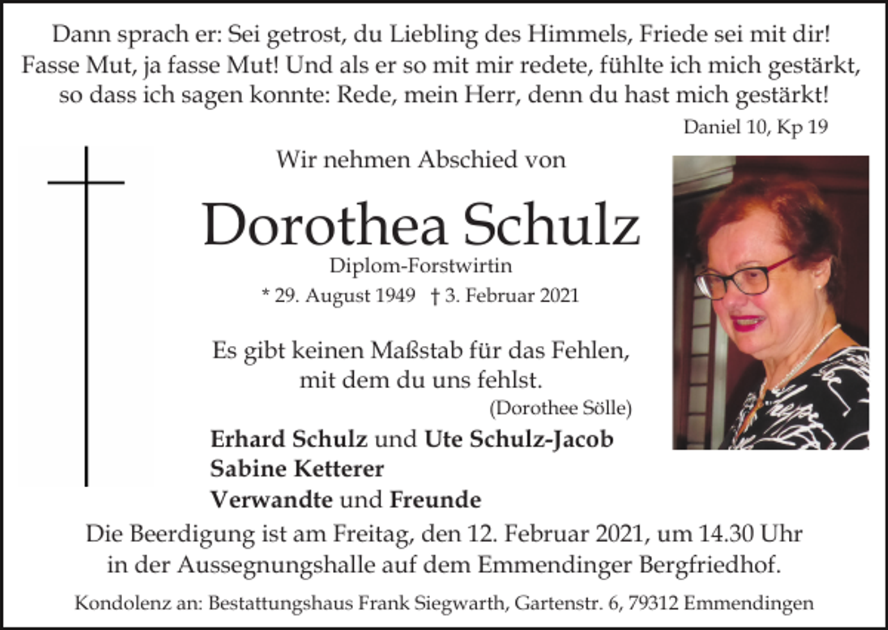 <p>Dann sprach er: Sei getrost, du Liebling des Himmels, Friede sei mit dir!<br />Fasse Mut, ja fasse Mut! Und als er so mit mir redete, fühlte ich mich gestärkt,<br />so dass ich sagen konnte: Rede, mein Herr, denn du hast mich gestärkt!<br />Daniel 10, Kp 19</p><p>Wir nehmen Abschied von</p><p>Dorothea Schulz<br />Diplom-Forstwirtin</p><p>* 29. August 1949 † 3. Februar 2021</p><p>Es gibt keinen Maßstab für das Fehlen,<br />mit dem du uns fehlst.<br />(Dorothee Sölle)</p><p>Erhard Schulz und Ute Schulz-Jacob<br />Sabine Ketterer<br />Verwandte und Freunde<br />Die Beerdigung ist am Freitag, den 12. Februar 2021, um 14.30 Uhr<br />in der Aussegnungshalle auf dem Emmendinger Bergfriedhof.<br />Kondolenz an: Bestattungshaus Frank Siegwarth, Gartenstr. 6, 79312 Emmendingen</p>