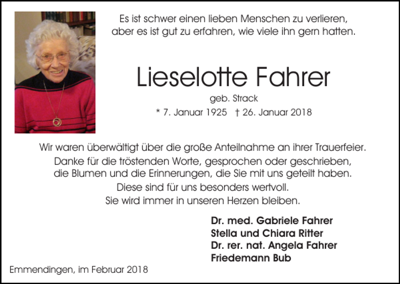 <p>Es<br />c h w er einen<br />ei n e n lilieben<br />e b e n Menschen<br />M e ns c h e n zzu<br />u vverlieren,<br />erli er e n,<br />Esist<br />ist sschwer<br />esist<br />ist ggut<br />erfahren,<br />aaber<br />b er es<br />ut zzu<br />u erf<br />a h r e n, wie<br />wi e viele<br />vi el e iihn<br />h n gern<br />g er n hatten.<br />hatt e n.</p><p>Lieselotte<br />Li es el ott e Fahrer<br />F a hr er<br />ggeb.<br />e b. Str<br />Strack<br />a ck<br />7. JJanuar<br />a n u ar 1925<br />1 9 2 5 †† 26.<br />2 6 . Januar<br />J a n u ar<br />** 7.</p><p>Wir wwaren<br />große<br />Wir<br />ar e n üüberwältigt<br />b er w älti gt üüber<br />b er didie<br />e gr<br />o ß e AAnteilnahme<br />nt eil n a h m e an<br />a n i ihrer<br />hr er TrTrauerfeier.<br />a u erf ei e r.<br />DDanke<br />a n k e f für<br />ür didie<br />e trtröstenden<br />öst e n d e n Worte,<br />W ort e, gesprochen<br />g es pr o c h e n oder<br />o d er ggeschrieben,<br />es c hri e b e n,<br />die<br />Erinnerungen,<br />di e BlBlumen<br />u m e n uund<br />n d didie<br />e Eri<br />n n er u n g e n, die<br />di e SiSie<br />e mit<br />mit uuns<br />ns geteilt<br />g et eilt hhaben.<br />a b e n.<br />Diese<br />Di es e sisind<br />n d f für<br />ür uuns<br />ns bbesonders<br />es o n d ers wertvoll.<br />w ert v oll.<br />SiSiee wird<br />wir d iimmer<br />m m er iinn unseren<br />u ns er e n Herzen<br />H er z e n bleiben.<br />bl ei b e n.</p><p>EEmmendingen,<br />m m e n di n g e n, iim<br />m FFebruar<br />e b r u ar</p><p>Dr.<br />Dr. med.<br />m e d. Gabriele<br />G a bri el e FFahrer<br />a h r er<br />Stella<br />St<br />ell a und<br />u n d Chiara<br />C hi ar a Ritter<br />Ritt e r<br />Dr.r rer.<br />Dr.<br />er. nnat.<br />at. AAngela<br />n g el a FFahrer<br />a hr er<br />Fri<br />e d e m a n n Bub<br />Bub<br />Friedemann</p>
