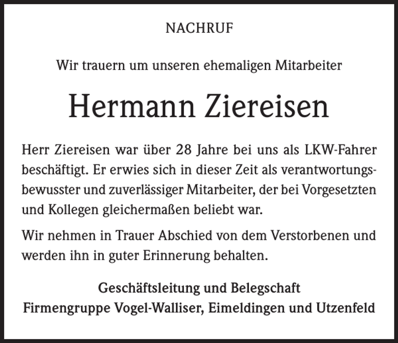 <p>NACHRUF<br />Wir trauern um unseren ehemaligen Mitarbeiter</p><p>Hermann Ziereisen<br />Herr Ziereisen war über 28 Jahre bei uns als LKW-Fahrer<br />beschäftigt. Er erwies sich in dieser Zeit als verantwortungsbewusster und zuverlässiger Mitarbeiter, der bei Vorgesetzten<br />und Kollegen gleichermaßen beliebt war.<br />Wir nehmen in Trauer Abschied von dem Verstorbenen und<br />werden ihn in guter Erinnerung behalten.<br />Geschäftsleitung und Belegschaft<br />Firmengruppe Vogel-Walliser, Eimeldingen und Utzenfeld</p>