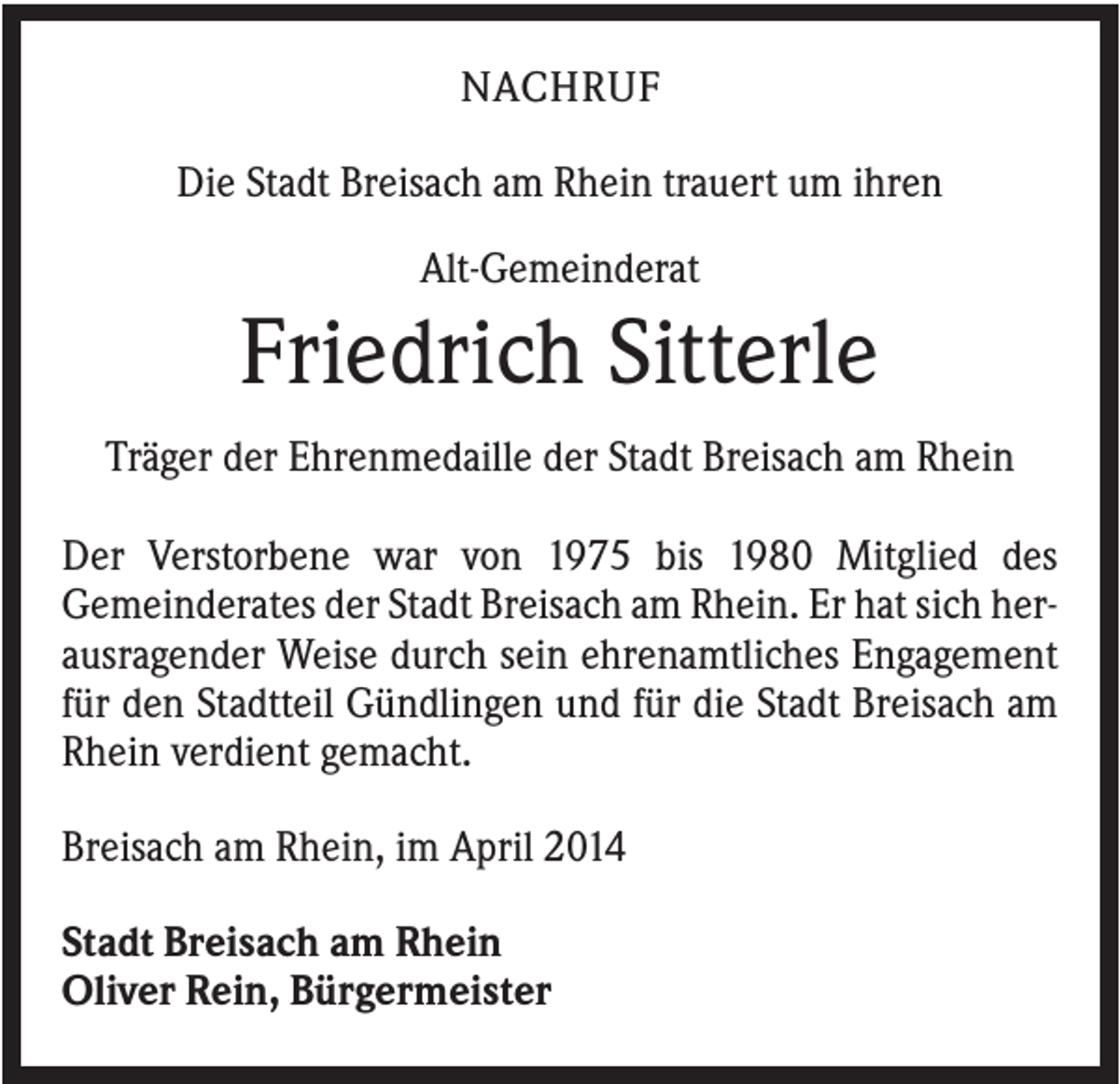<p>NACHRUF<br />Die Stadt Breisach am Rhein trauert um ihren<br />Alt-Gemeinderat</p><p>Friedrich Sitterle<br />Träger der Ehrenmedaille der Stadt Breisach am Rhein<br />Der Verstorbene war von 1975 bis 1980 Mitglied des<br />Gemeinderates der Stadt Breisach am Rhein. Er hat sich herausragender Weise durch sein ehrenamtliches Engagement<br />für den Stadtteil Gündlingen und für die Stadt Breisach am<br />Rhein verdient gemacht.<br />Breisach am Rhein, im April 2014<br />Stadt Breisach am Rhein<br />Oliver Rein, Bürgermeister</p>
