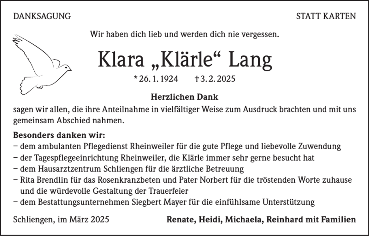 <p>DANKSAGUNG</p><p>STATT KARTEN<br />Wir haben dich lieb und werden dich nie vergessen.</p><p>Klara „Klärle“ Lang<br />* 26. 1. 1924</p><p>† 3. 2. 2025</p><p>Herzlichen Dank<br />sagen wir allen, die ihre Anteilnahme in vielfältiger Weise zum Ausdruck brachten und mit uns<br />gemeinsam Abschied nahmen.<br />Besonders danken wir:<br />– dem ambulanten Pflegedienst Rheinweiler für die gute Pflege und liebevolle Zuwendung<br />– der Tagespflegeeinrichtung Rheinweiler, die Klärle immer sehr gerne besucht hat<br />– dem Hausarztzentrum Schliengen für die ärztliche Betreuung<br />– Rita Brendlin für das Rosenkranzbeten und Pater Norbert für die tröstenden Worte zuhause<br />und die würdevolle Gestaltung der Trauerfeier<br />– dem Bestattungsunternehmen Siegbert Mayer für die einfühlsame Unterstützung<br />Schliengen, im März 2025</p><p>Renate, Heidi, Michaela, Reinhard mit Familien</p>