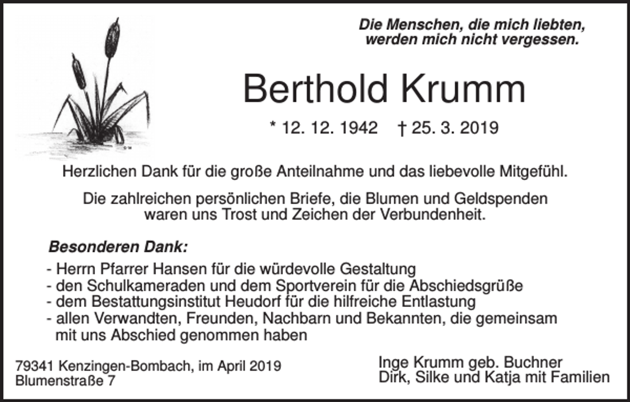 <p>Die Menschen, die mich liebten,<br />werden mich nicht vergessen.</p><p>Berthold Krumm<br />* 12. 12. 1942</p><p>† 25. 3. 2019</p><p>Herzlichen Dank für die große Anteilnahme und das liebevolle Mitgefühl.<br />Die zahlreichen persönlichen Briefe, die Blumen und Geldspenden<br />waren uns Trost und Zeichen der Verbundenheit.<br />Besonderen Dank:<br />- Herrn Pfarrer Hansen für die würdevolle Gestaltung<br />- den Schulkameraden und dem Sportverein für die Abschiedsgrüße<br />- dem Bestattungsinstitut Heudorf für die hilfreiche Entlastung<br />- allen Verwandten, Freunden, Nachbarn und Bekannten, die gemeinsam<br />mit uns Abschied genommen haben<br />79341 Kenzingen-Bombach, im April 2019<br />Blumenstraße 7</p><p>Inge Krumm geb. Buchner<br />Dirk, Silke und Katja mit Familien</p>