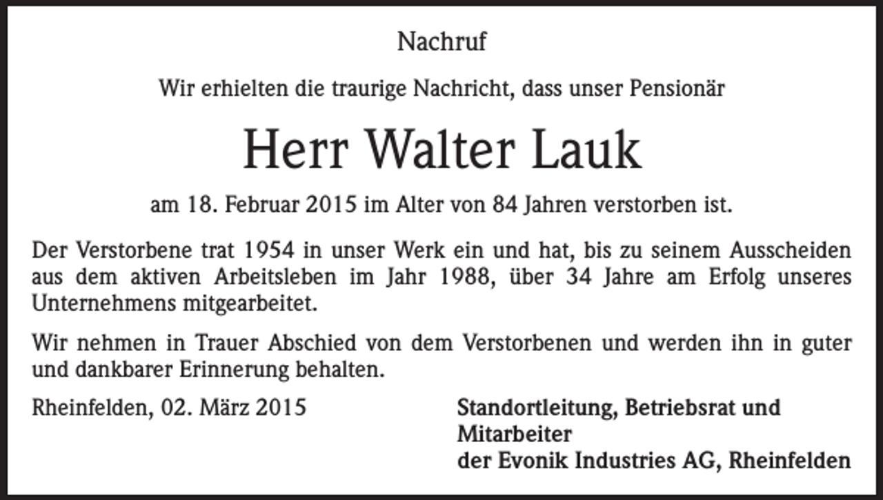 <p>Nachruf<br />Wir erhielten die traurige Nachricht, dass unser Pensionär</p><p>Herr Walter Lauk<br />am 18. Februar 2015 im Alter von 84 Jahren verstorben ist.<br />Der Verstorbene trat 1954 in unser Werk ein und hat, bis zu seinem Ausscheiden<br />aus dem aktiven Arbeitsleben im Jahr 1988, über 34 Jahre am Erfolg unseres<br />Unternehmens mitgearbeitet.<br />Wir nehmen in Trauer Abschied von dem Verstorbenen und werden ihn in guter<br />und dankbarer Erinnerung behalten.<br />Rheinfelden, 02. März 2015 Standortleitung, Betriebsrat und<br />Mitarbeiter<br />der Evonik Industries AG, Rheinfelden</p>