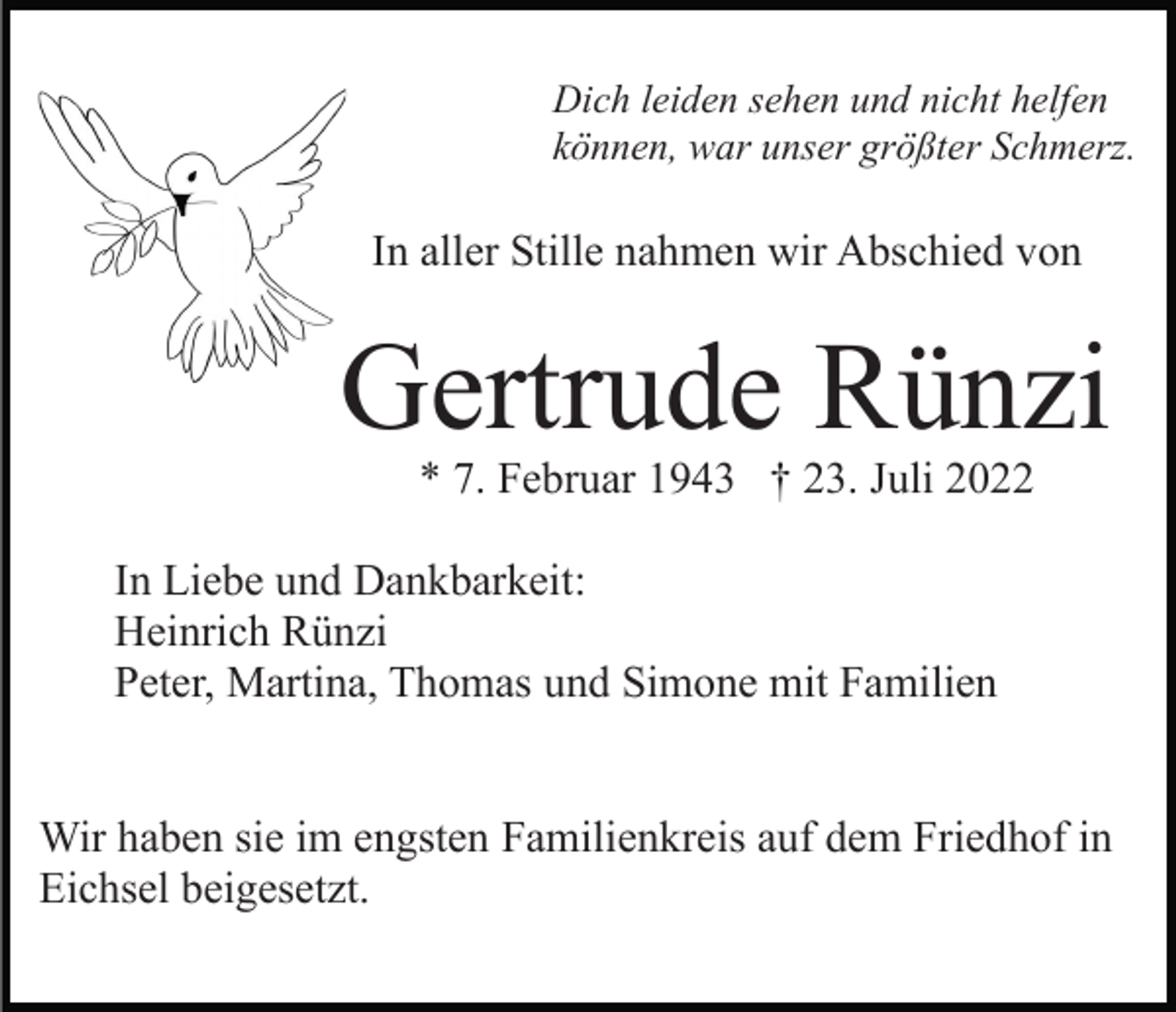 <p>Dich leiden sehen und nicht helfen<br />können, war unser größter Schmerz.</p><p>In aller Stille nahmen wir Abschied von</p><p>Gertrude Rünzi<br />* 7. Februar 1943 † 23. Juli 2022</p><p>In Liebe und Dankbarkeit:<br />Heinrich Rünzi<br />Peter, Martina, Thomas und Simone mit Familien<br />Wir haben sie im engsten Familienkreis auf dem Friedhof in<br />Eichsel beigesetzt.</p>