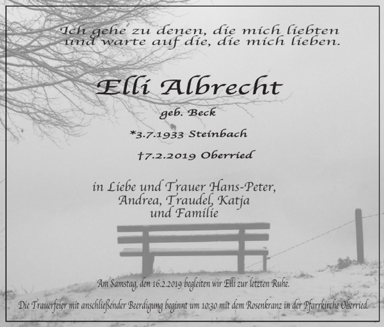 <p>Ich geh e zu denen, die mich liebten<br />und warte auf die, die mich lieben.</p><p>in Liebe und Trauer Hans-Peter,<br />Andrea, Traudel, Katja<br />und Familie</p><p>Am Samstag, den 16.2.2019 begleiten wir Elli zur letzten Ruhe.<br />Die Trauerfeier mit anschließender Beerdigung beginnt um 10:30 mit dem Rosenkranz in der Pfarrkirche Oberried.</p>