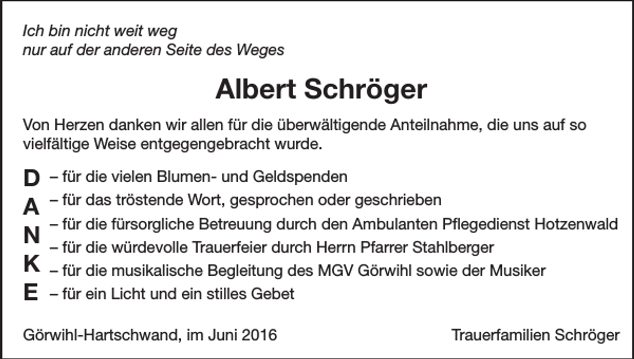 <p>Ich bin nicht weit weg<br />nur auf der anderen Seite des Weges</p><p>Albert Schröger<br />Von Herzen danken wir allen für die überwältigende Anteilnahme, die uns auf so<br />vielfältige Weise entgegengebracht wurde.</p><p>D<br />A<br />N<br />K<br />E</p><p>– für die vielen Blumen- und Geldspenden<br />– für das tröstende Wort, gesprochen oder geschrieben<br />– für die fürsorgliche Betreuung durch den Ambulanten Pflegedienst Hotzenwald<br />– für die würdevolle Trauerfeier durch Herrn Pfarrer Stahlberger<br />– für die musikalische Begleitung des MGV Görwihl sowie der Musiker<br />– für ein Licht und ein stilles Gebet</p><p>Görwihl-Hartschwand, im Juni 2016</p><p>Trauerfamilien Schröger</p>
