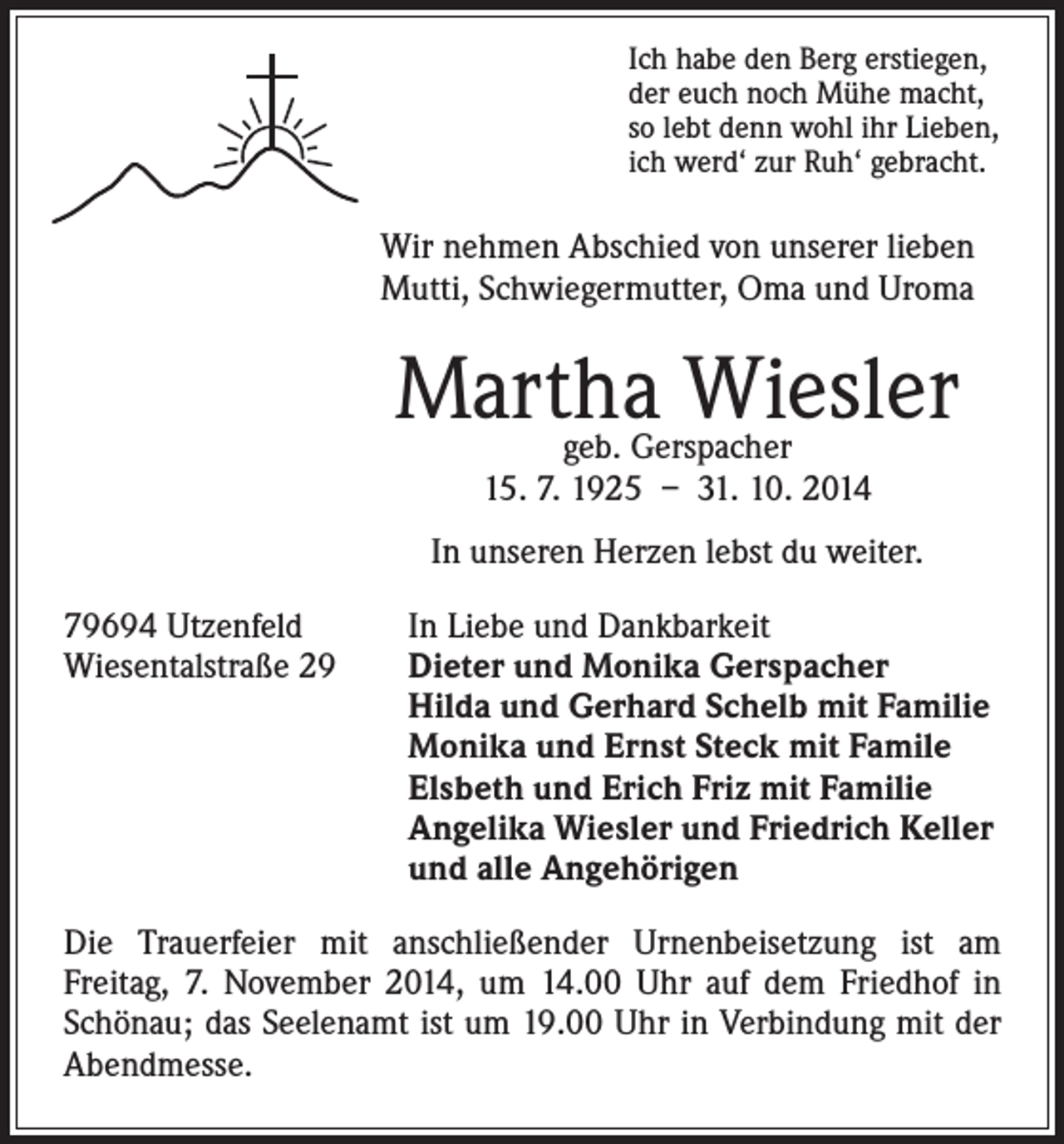 <p>Wir nehmen Abschied von unserer lieben</p><p>geb. Gerspacher<br />15. 7. 1925 – 31. 10. 2014</p><p>In unseren Herzen lebst du weiter.</p><p>Ich habe den Berg erstiegen,<br />der euch noch Mühe macht,<br />so lebt denn wohl ihr Lieben,<br />ich werd‘ zur Ruh‘ gebracht.</p><p>Mutti, Schwiegermutter, Oma und Uroma</p><p>Martha Wiesler</p><p>79694 Utzenfeld In Liebe und Dankbarkeit<br />Wiesentalstraße 29 Dieter und Monika Gerspacher<br />Hilda und Gerhard Schelb mit Familie<br />Monika und Ernst Steck mit Famile<br />Elsbeth und Erich Friz mit Familie<br />Angelika Wiesler und Friedrich Keller<br />und alle Angehörigen<br />Die Trauerfeier mit anschließender Urnenbeisetzung ist am<br />Freitag, 7. November 2014, um 14.00 Uhr auf dem Friedhof in<br />Schönau; das Seelenamt ist um 19.00 Uhr in Verbindung mit der<br />Abendmesse.</p>