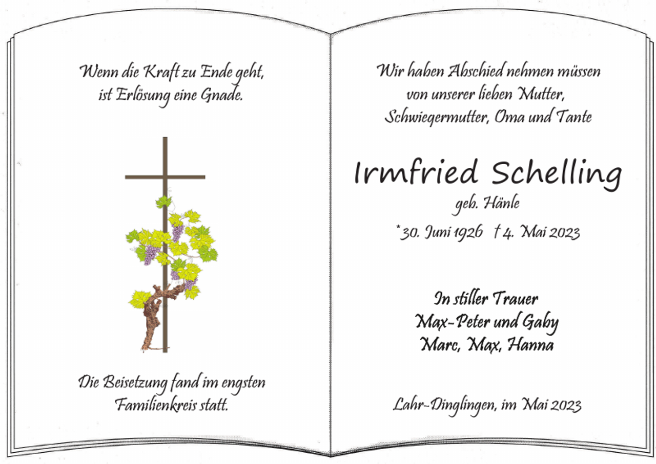 <p>Wenn die Kraft zu Ende geht,<br />ist Erlösung eine Gnade.</p><p>Wir haben Abschied nehmen müssen<br />von unserer lieben Mutter,<br />Schwiegermutter, Oma und Tante</p><p>Irmfried Schelling<br />geb. Hänle<br />* 30. Juni 1926 † 4. Mai 2023</p><p>Die Beisetzung fand im engsten<br />Familienkreis statt.</p><p>Lahr-Dinglingen, im Mai 2023</p>