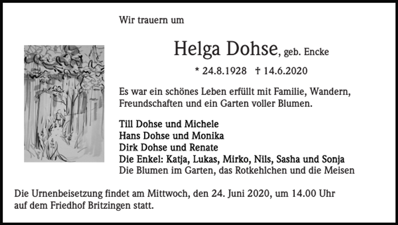 <p>Wir trauern um</p><p>Helga Dohse, geb. Encke<br />* 24.8.1928 † 14.6.2020<br />Es war ein schönes Leben erfüllt mit Familie, Wandern,<br />Freundschaften und ein Garten voller Blumen.</p><p>Die Blumen im Garten, das Rotkehlchen und die Meisen<br />Die Urnenbeisetzung findet am Mittwoch, den 24. Juni 2020, um 14.00 Uhr<br />auf dem Friedhof Britzingen statt.</p>