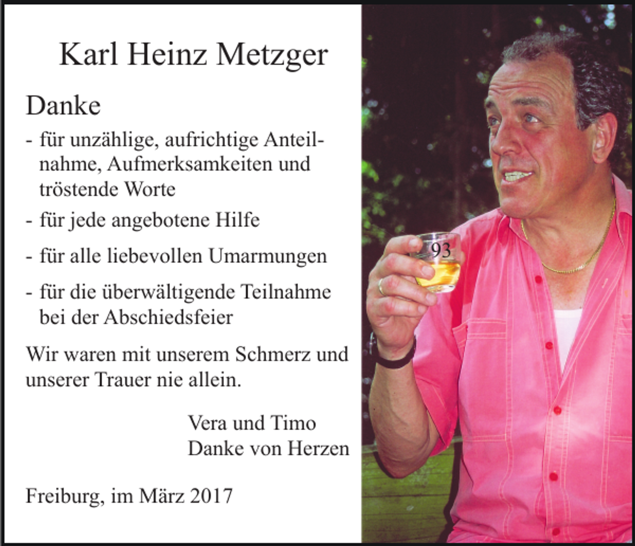 <p>Karl Heinz Metzger<br />Danke<br />- für unzählige, aufrichtige Anteilnahme, Aufmerksamkeiten und<br />tröstende Worte<br />- für jede angebotene Hilfe<br />- für alle liebevollen Umarmungen<br />- für die überwältigende Teilnahme<br />bei der Abschiedsfeier<br />Wir waren mit unserem Schmerz und<br />unserer Trauer nie allein.<br />Vera und Timo<br />Danke von Herzen<br />Freiburg, im März 2017</p><p>93</p>