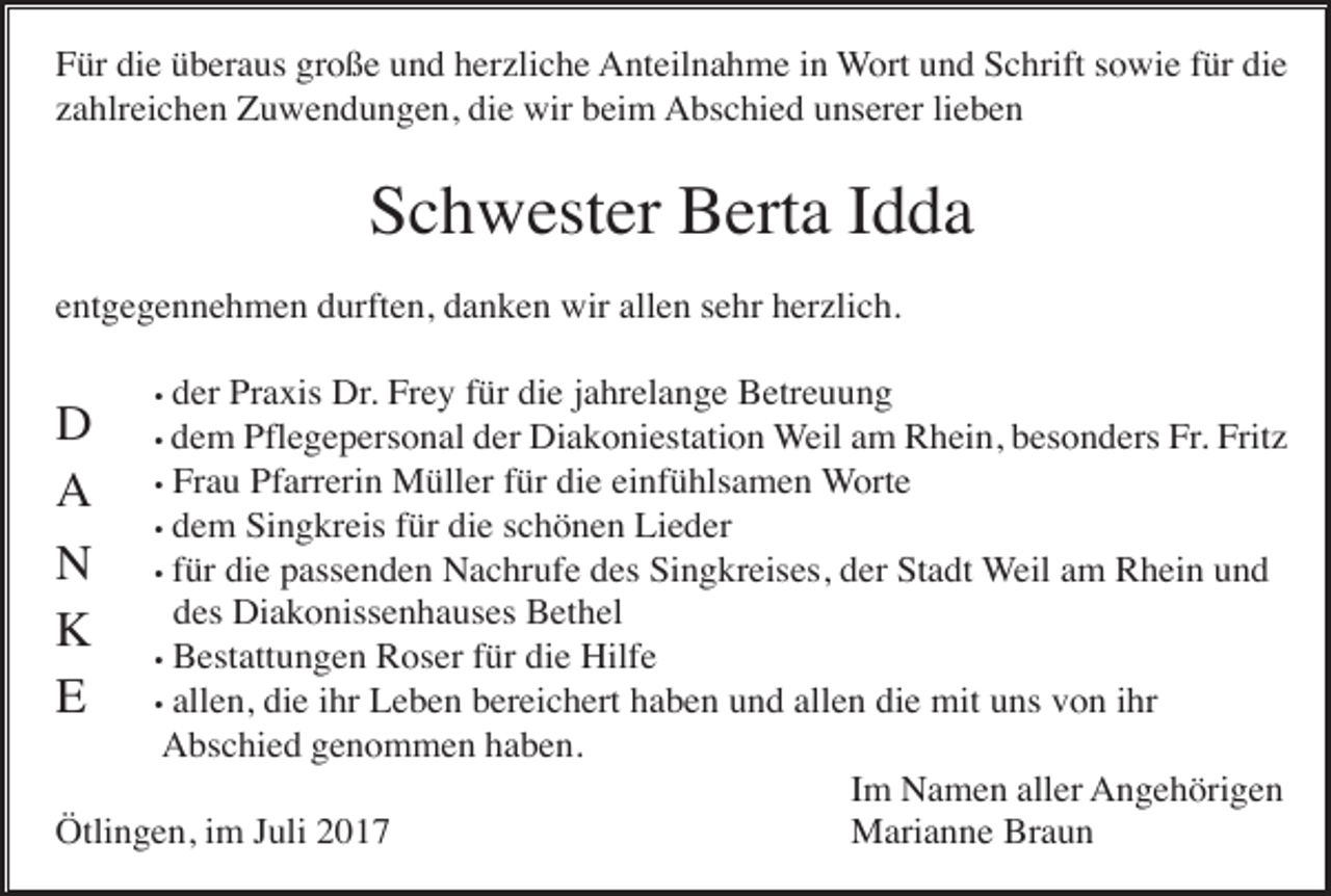 <p>Für die überaus große und herzliche Anteilnahme in Wort und Schrift sowie für die<br />zahlreichen Zuwendungen, die wir beim Abschied unserer lieben</p><p>Schwester Berta Idda<br />entgegennehmen durften, danken wir allen sehr herzlich.<br />der Praxis Dr. Frey für die jahrelange Betreuung<br />dem Pflegepersonal der Diakoniestation Weil am Rhein, besonders Fr. Fritz<br />• Frau Pfarrerin Müller für die einfühlsamen Worte<br />• dem Singkreis für die schönen Lieder<br />• für die passenden Nachrufe des Singkreises, der Stadt Weil am Rhein und<br />des Diakonissenhauses Bethel<br />• Bestattungen Roser für die Hilfe<br />• allen, die ihr Leben bereichert haben und allen die mit uns von ihr<br />Abschied genommen haben.<br />Im Namen aller Angehörigen<br />Ötlingen, im Juli 2017<br />Marianne Braun</p><p>D<br />A<br />N<br />K<br />E</p><p>•<br />•</p>