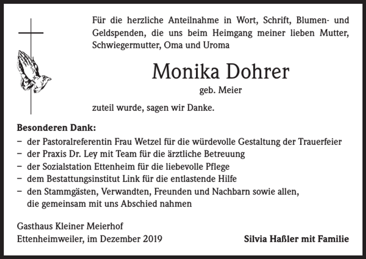<p>Für die herzliche Anteilnahme in Wort, Schrift, Blumen- und<br />Geldspenden, die uns beim Heimgang meiner lieben Mutter,<br />Schwiegermutter, Oma und Uroma</p><p>Monika Dohrer<br />geb. Meier<br />zuteil wurde, sagen wir Danke.<br />Besonderen Dank:<br />– der Pastoralreferentin Frau Wetzel für die würdevolle Gestaltung der Trauerfeier<br />– der Praxis Dr. Ley mit Team für die ärztliche Betreuung<br />– der Sozialstation Ettenheim für die liebevolle Pflege<br />– dem Bestattungsinstitut Link für die entlastende Hilfe<br />– den Stammgästen, Verwandten, Freunden und Nachbarn sowie allen,<br />die gemeinsam mit uns Abschied nahmen<br />Gasthaus Kleiner Meierhof<br />Ettenheimweiler, im Dezember 2019</p><p>Silvia Haßler mit Familie</p>