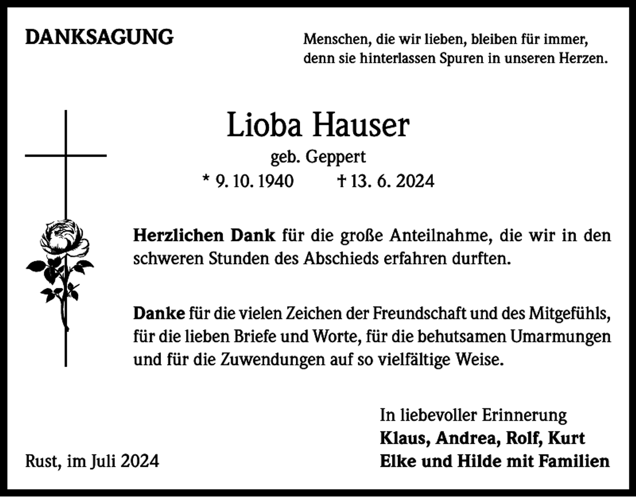 <p>DANKSAGUNG<br />Menschen, die wir lieben, bleiben für immer,</p><p>denn sie hinterlassen Spuren in unseren Herzen.</p><p>Lioba Hauser</p><p>geb. Geppert<br />* 9. 10. 1940<br />† 13. 6. 2024<br />Herzlichen Dank für die große Anteilnahme, die wir in den<br />schweren Stunden des Abschieds erfahren durften.<br />Danke für die vielen Zeichen der Freundschaft und des Mitgefühls,<br />für die lieben Briefe und Worte, für die behutsamen Umarmungen<br />und für die Zuwendungen auf so vielfältige Weise.</p><p>Rust, im Juli 2024</p><p>In liebevoller Erinnerung<br />Klaus, Andrea, Rolf, Kurt<br />Elke und Hilde mit Familien</p>