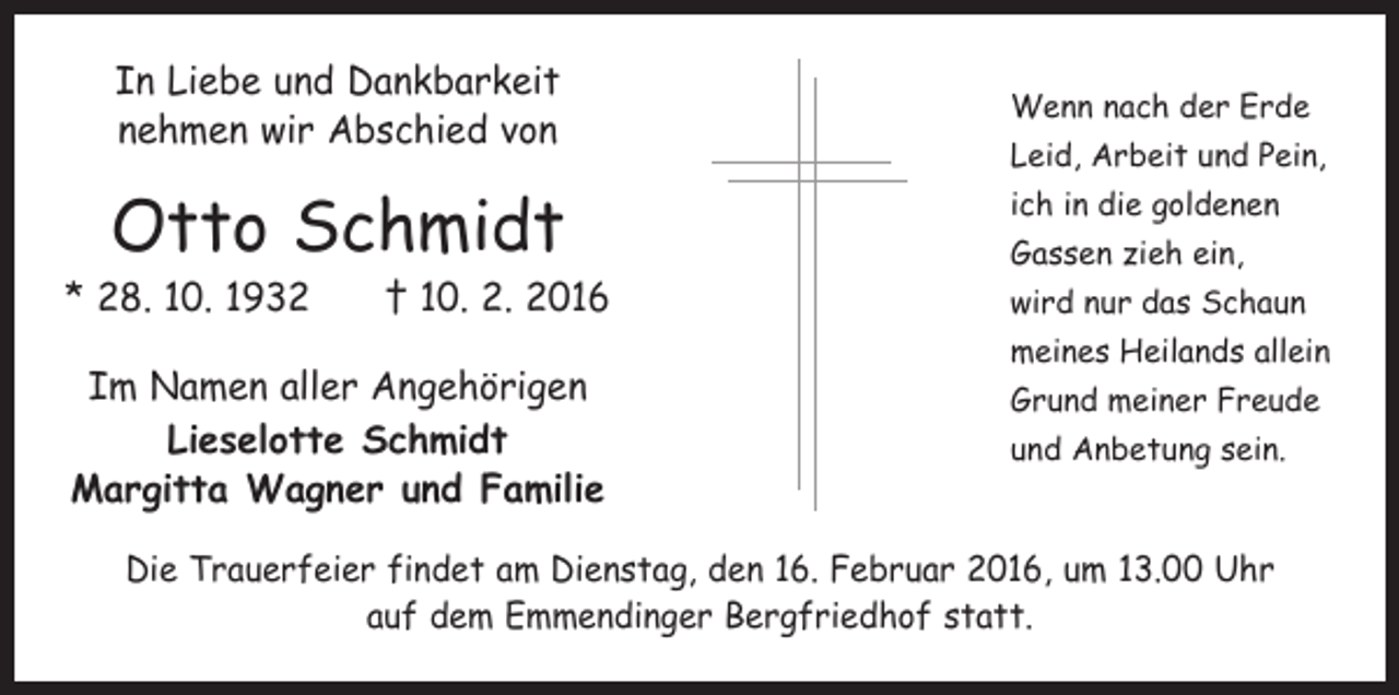 <p>In Liebe und Dankbarkeit<br />nehmen wir Abschied von</p><p>Otto Schmidt</p><p>* 28. 10. 1932 † 10. 2. 2016<br />Im Namen aller Angehörigen<br />Lieselotte Schmidt<br />Margitta Wagner und Familie</p><p>Wenn nach der Erde<br />Leid, Arbeit und Pein,<br />ich in die goldenen<br />Gassen zieh ein,<br />wird nur das Schaun<br />meines Heilands allein<br />Grund meiner Freude<br />und Anbetung sein.</p><p>Die Trauerfeier findet am Dienstag, den 16. Februar 2016, um 13.00 Uhr<br />auf dem Emmendinger Bergfriedhof statt.</p>