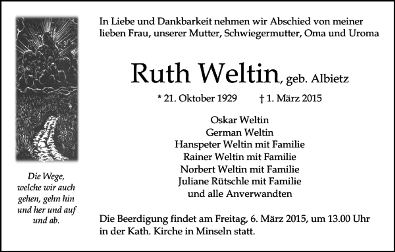<p>In Liebe und Dankbarkeit nehmen wir Abschied von meiner<br />lieben Frau, unserer Mutter, Schwiegermutter, Oma und Uroma</p><p>Ruth Weltin, geb. Albietz<br />* 21. Oktober 1929</p><p>Die Wege,<br />welche wir auch<br />gehen, gehn hin<br />und her und auf<br />und ab.</p><p>† 1. März 2015</p><p>Oskar Weltin<br />German Weltin<br />Hanspeter Weltin mit Familie<br />Rainer Weltin mit Familie<br />Norbert Weltin mit Familie<br />Juliane Rütschle mit Familie<br />und alle Anverwandten<br />Die Beerdigung findet am Freitag, 6. März 2015, um 13.00 Uhr<br />in der Kath. Kirche in Minseln statt.</p>