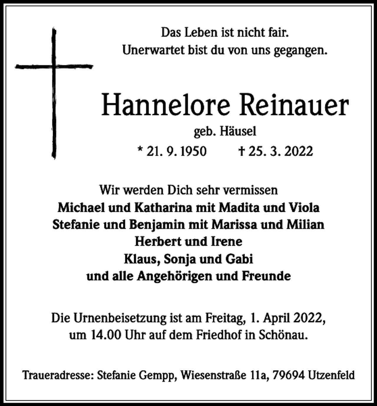 <p>Das Leben ist nicht fair.<br />Unerwartet bist du von uns gegangen.</p><p>Hannelore Reinauer<br />geb. Häusel<br />* 21. 9. 1950<br />† 25. 3. 2022</p><p>Wir werden Dich sehr vermissen<br />Michael und Katharina mit Madita und Viola<br />Stefanie und Benjamin mit Marissa und Milian<br />Herbert und Irene<br />Klaus, Sonja und Gabi<br />und alle Angehörigen und Freunde<br />Die Urnenbeisetzung ist am Freitag, 1. April 2022,<br />um 14.00 Uhr auf dem Friedhof in Schönau.<br />Traueradresse: Stefanie Gempp, Wiesenstraße 11a, 79694 Utzenfeld</p>