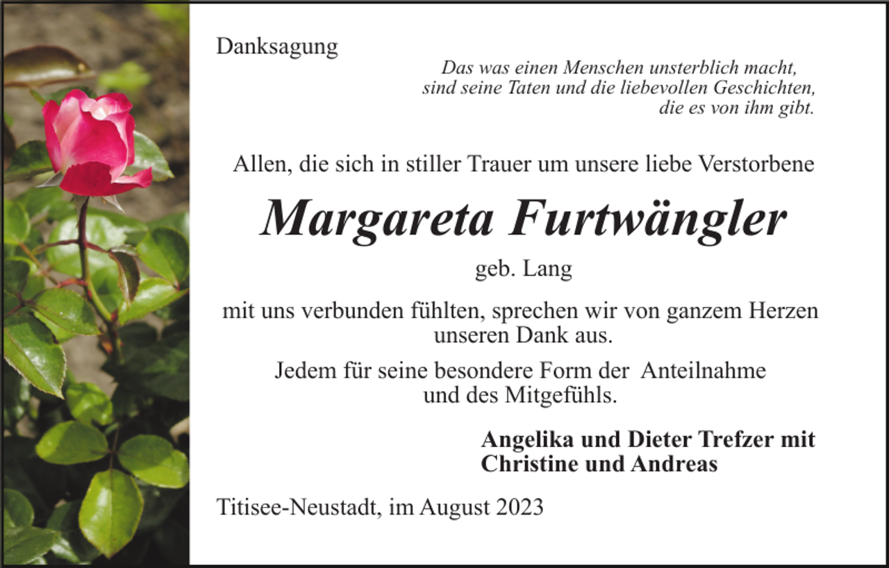 <p>Danksagung</p><p>Das was einen Menschen unsterblich macht,<br />sind seine Taten und die liebevollen Geschichten,<br />die es von ihm gibt.</p><p>Allen, die sich in stiller Trauer um unsere liebe Verstorbene</p><p>Margareta Furtwängler<br />geb. Lang<br />mit uns verbunden fühlten, sprechen wir von ganzem Herzen<br />unseren Dank aus.<br />Jedem für seine besondere Form der Anteilnahme<br />und des Mitgefühls.<br />Angelika und Dieter Trefzer mit<br />Christine und Andreas<br />Titisee-Neustadt, im August 2023</p>