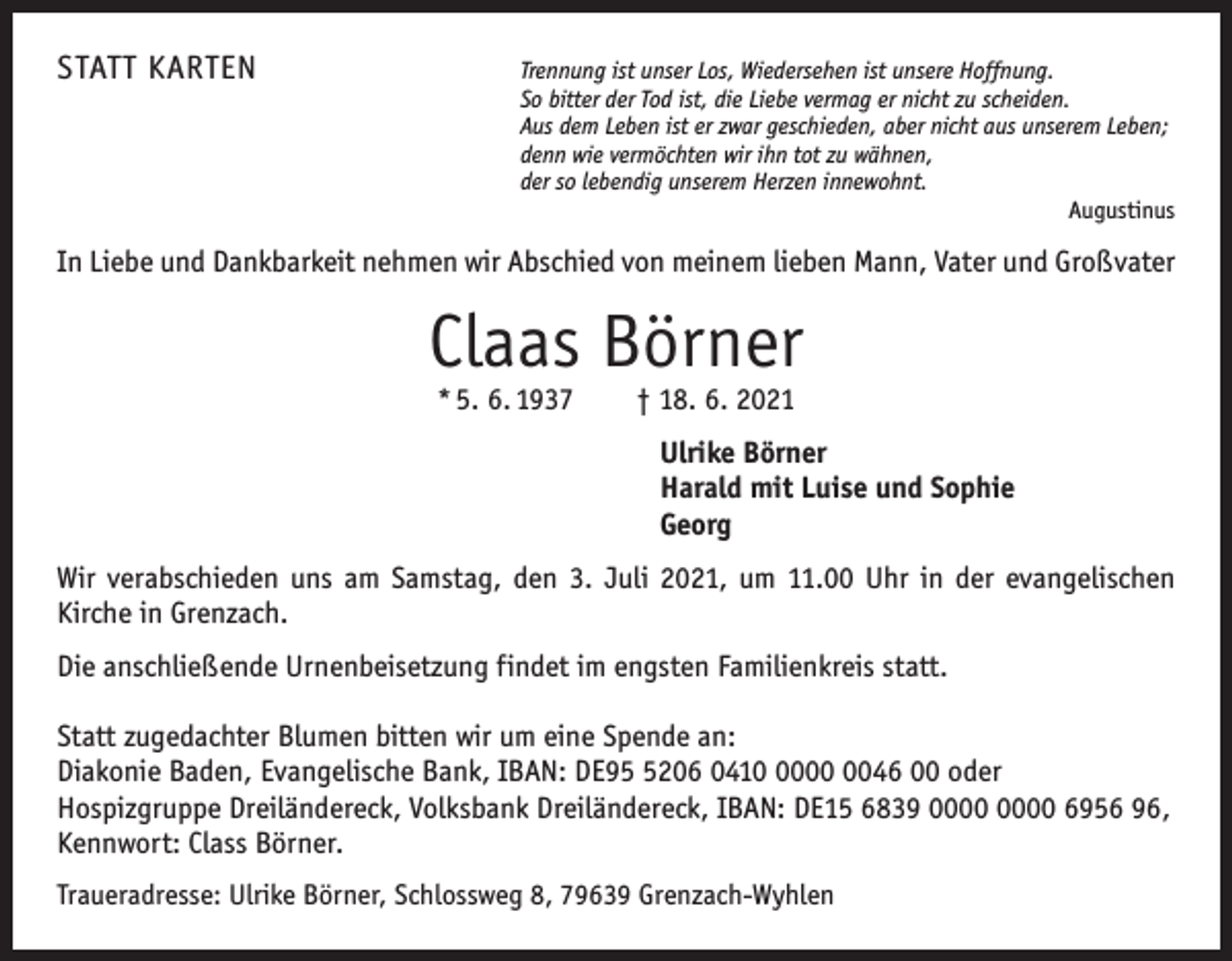 <p>STATT KARTEN</p><p>Trennung ist unser Los, Wiedersehen ist unsere Hoffnung.<br />So bitter der Tod ist, die Liebe vermag er nicht zu scheiden.<br />Aus dem Leben ist er zwar geschieden, aber nicht aus unserem Leben;<br />denn wie vermöchten wir ihn tot zu wähnen,<br />der so lebendig unserem Herzen innewohnt.</p><p>Augustinus</p><p>In Liebe und Dankbarkeit nehmen wir Abschied von meinem lieben Mann, Vater und Großvater</p><p>Claas Börner<br />* 5. 6. 1937 † 18. 6. 2021</p><p>Ulrike Börner<br />Harald mit Luise und Sophie<br />Georg<br />Wir verabschieden uns am Samstag, den 3. Juli 2021, um 11.00 Uhr in der evangelischen­<br />­ irche in Grenzach.<br />K<br />Die anschließende Urnenbeisetzung findet im engsten Familienkreis statt.<br />Statt zugedachter Blumen bitten wir um eine Spende an:<br />Diakonie Baden, ­Evangelische Bank, IBAN: DE9206 041046 00 oder<br />Hospizgruppe Dreiländereck, Volksbank Dreiländereck, IBAN: DE15 6839 6956 96,<br />Kennwort: Class Börner.<br />Traueradresse: Ulrike Börner, Schlossweg 8, 79639 Grenzach-Wyhlen</p>