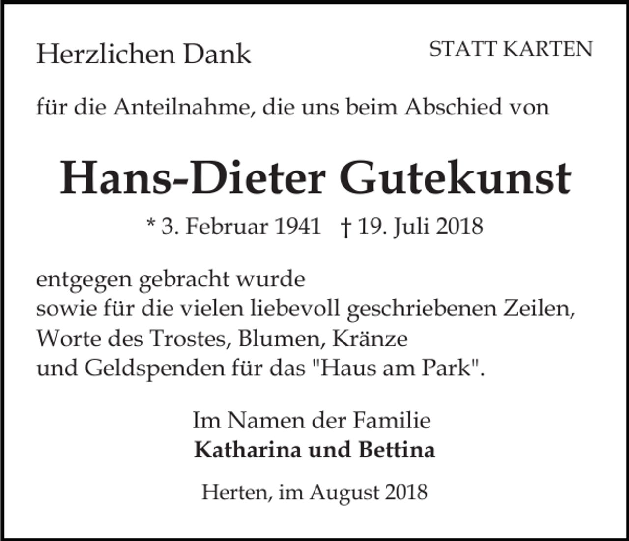 <p>Herzlichen Dank</p><p>STATT KARTEN</p><p>für die Anteilnahme, die uns beim Abschied von</p><p>Hans-Dieter Gutekunst<br />* 3. Februar 1941 † 19. Juli 2018<br />entgegen gebracht wurde<br />sowie für die vielen liebevoll geschriebenen Zeilen,<br />Worte des Trostes, Blumen, Kränze<br />und Geldspenden für das "Haus am Park".<br />Im Namen der Familie<br />Katharina und Bettina<br />Herten, im August 2018</p>