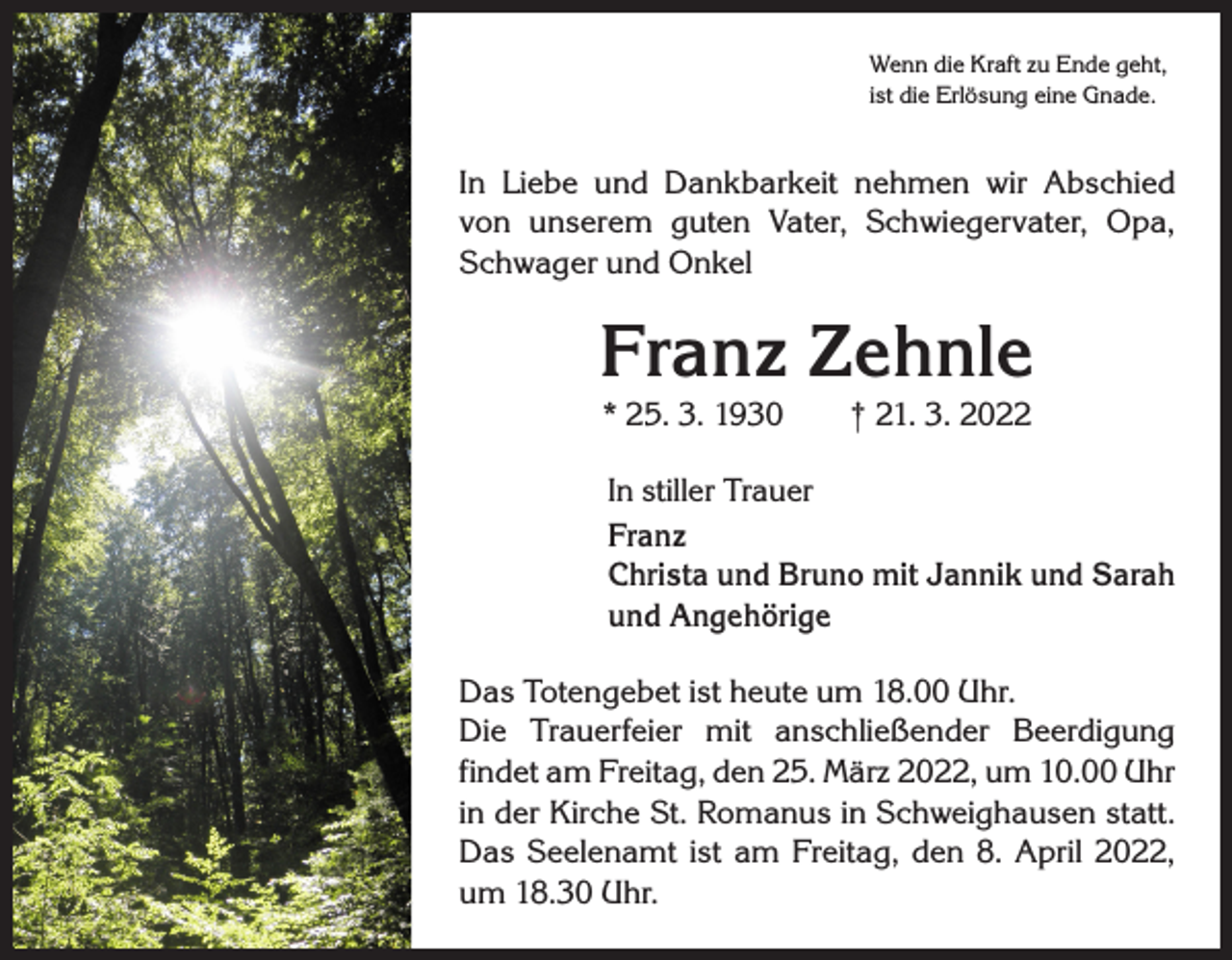 <p>Wenn die Kraft zu Ende geht,<br />ist die Erlösung eine Gnade.</p><p>In Liebe und Dankbarkeit nehmen wir Abschied<br />von unserem guten Vater, Schwiegervater, Opa,<br />Schwager und Onkel</p><p>Franz Zehnle<br />* 25. 3. 1930 † 21. 3. 2022</p><p>In stiller Trauer<br />Franz<br />Christa und Bruno mit Jannik und Sarah<br />und Angehörige<br />Das Totengebet ist heute um 18.00 Uhr.<br />Die Trauerfeier mit anschließender Beerdigung<br />­findet am Freitag, den 25. März 2022, um 10.00 Uhr<br />in der Kirche St. Romanus in Schweighausen statt.<br />Das Seelenamt ist am Freitag, den 8. April 2022,<br />um 18.30 Uhr.</p>
