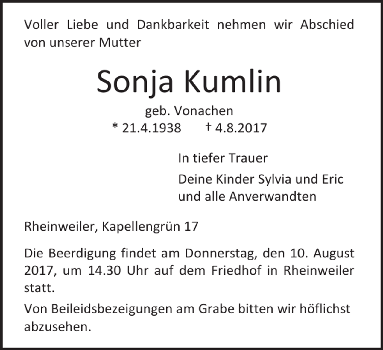 <p>Voller Liebe und Dankbarkeit nehmen wir Abschied<br />von unserer Mutter</p><p>Sonja Kumlin<br />geb. Vonachen<br />* 21.4.1938<br />† 4.8.2017</p><p>In tiefer Trauer<br />Deine Kinder Sylvia und Eric<br />und alle Anverwandten<br />Rheinweiler, Kapellengrün 17<br />Die Beerdigung findet am Donnerstag, den 10. August<br />2017, um 14.30 Uhr auf dem Friedhof in Rheinweiler<br />statt.<br />Von Beileidsbezeigungen am Grabe bitten wir höflichst<br />abzusehen.</p>