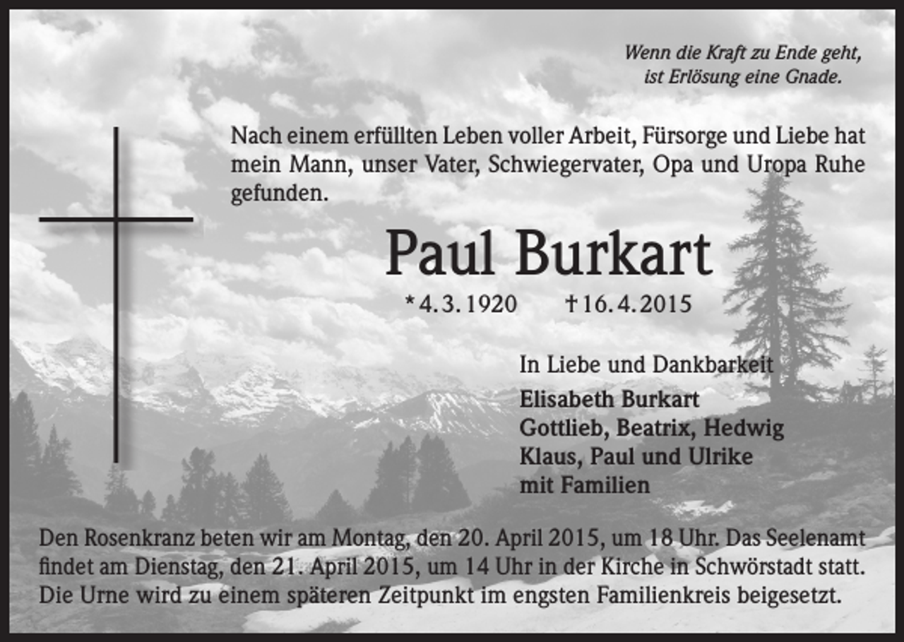 <p>Wenn die Kraft zu Ende geht,<br />ist Erlösung eine Gnade.</p><p>Nach einem erfüllten Leben voller Arbeit, Fürsorge und Liebe hat<br />mein Mann, unser Vater, Schwiegervater, Opa und Uropa Ruhe<br />gefunden.</p><p>Paul Burkart<br />* 4. 3. 1920 † 16. 4. 2015<br />In Liebe und Dankbarkeit<br />Elisabeth Burkart<br />Gottlieb, Beatrix, Hedwig<br />Klaus, Paul und Ulrike<br />mit Familien<br />Den Rosenkranz beten wir am Montag, den 20. April 2015, um 18 Uhr. Das Seelenamt<br />findet am Dienstag, den 21. April 2015, um 14 Uhr in der Kirche in Schwörstadt statt.<br />Die Urne wird zu einem späteren Zeitpunkt im engsten Familienkreis beigesetzt.</p>
