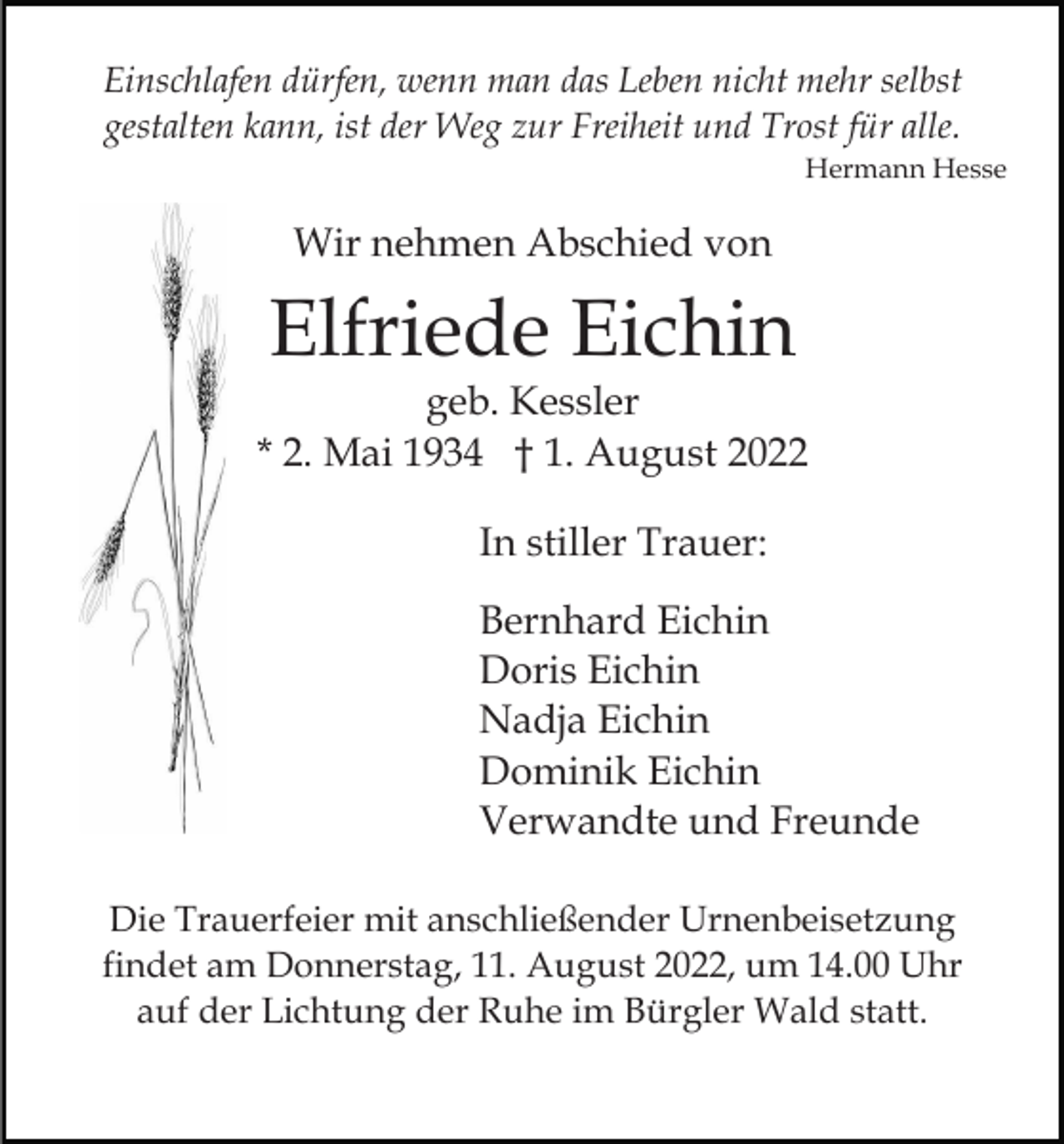 <p>Einschlafen dürfen, wenn man das Leben nicht mehr selbst<br />gestalten kann, ist der Weg zur Freiheit und Trost für alle.<br />Hermann Hesse</p><p>Wir nehmen Abschied von</p><p>Elfriede Eichin<br />geb. Kessler<br />* 2. Mai 1934 † 1. August 2022<br />In stiller Trauer:<br />Bernhard Eichin<br />Doris Eichin<br />Nadja Eichin<br />Dominik Eichin<br />Verwandte und Freunde<br />Die Trauerfeier mit anschließender Urnenbeisetzung<br />findet am Donnerstag, 11. August 2022, um 14.00 Uhr<br />auf der Lichtung der Ruhe im Bürgler Wald statt.</p>